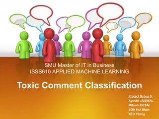 SMU Master of IT in Business
ISSS610 APPLIED MACHINE LEARNING
Project Group 5:
Ayushi JAISWAL
Milouni DESAI
SOH Hui Shan
TEO Yaling
Toxic Comment Classification
 