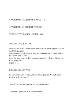 APPLIED MANAGEMENT PROJECT 1
APPLIED MANAGEMENT PROJECT
STUDENT SYLLABUS—MGNT 4800
COURSE DESCRIPTION
This course, which culminates the entire student experience in
the BSM program,
allows students to identify a current management issue and to
find solutions to the
issue by applying the key concepts they have learned from the
BSM program
experience.
COURSE OBJECTIVES
Upon completion of the Applied Management Project, each
student will be able to:
Identify a specific current management issue.
Develop a problem or issue statement
 