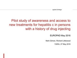 applied strategic
Pilot study of awareness and access to
new treatments for hepatitis c in persons
with a history of drug injecting
Mark Gilman, Richard Littlewood
1320hr, 27 May 2016
EUROPAD May 2016
 