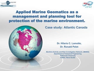Applied Marine Geomatics as a
  management and planning tool for
protection of the marine environment.
                 Case study: Atlantic Canada



                                Dr. Hilario C. Lamotte,
                                   Dr. Ronald Pelot

                  Maritime Activity and Risk Investigation Network. (MARIN)
                            Department of Industrial Engineering
                                     Dalhousie University
                                     Halifax, Nova Scotia
 