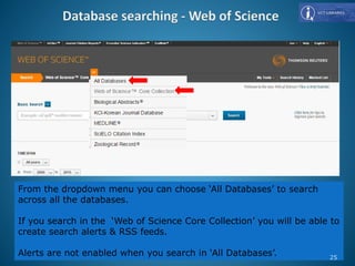 From the dropdown menu you can choose ‘All Databases’ to search
across all the databases.
If you search in the ‘Web of Science Core Collection’ you will be able to
create search alerts & RSS feeds.
Alerts are not enabled when you search in ‘All Databases’. 25
 