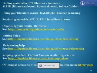 Finding material in UCT Libraries – Summary :
ALEPH (library catalogue), E-Journal portal, Subject Guides
Doing your literature search : DATABASES (Boolean searching)
Retrieving materials: SFX; ALEPH, Interlibrary Loans
Organising your results : RefWorks.
See: http://proquest.libguides.com/newrefworks
Writing help :
See: http://libguides.lib.uct.ac.za/biological-science-writing
Referencing help.
See: http://libguides.lib.uct.ac.za/biological-science-referencing
Keeping up to date : Current Awareness; Alerting services.
See: http://libguides.lib.uct.ac.za/sci-tech-uptodate
Off-campus access: Use the button on the library page
48
 