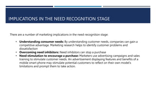 IMPLICATIONS IN THE NEED RECOGNITION STAGE
There are a number of marketing implications in the need-recognition stage:
• Understanding consumer needs: By understanding customer needs, companies can gain a
competitive advantage. Marketing research helps to identify customer problems and
dissatisfaction
• Overcoming need inhibitors: Need inhibitors can stop a purchase
• Need stimulation to encourage a purchase: Marketers use advertising campaigns and sales
training to stimulate customer needs. An advertisement displaying features and benefits of a
mobile smart phone may stimulate potential customers to reflect on their own model's
limitations and prompt them to take action.
 