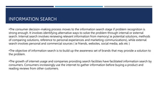 INFORMATION SEARCH
•The consumer decision-making process moves to the information search stage if problem recognition is
strong enough. It involves identifying alternative ways to solve the problem through internal or external
search. Internal search involves reviewing relevant information from memory( ie potential solutions, methods
of comparing solutions, reference to personal experiences and marketing communications), while external
search involves personal and commercial sources ( ie friends, websites, social media, ads etc )
•The objective of information search is to build up the awareness set of brands that may provide a solution to
the problem.
•The growth of internet usage and companies providing search facilities have facilitated information search by
consumers. Consumers increasingly use the internet to gather information before buying a product and
reading reviews from other customers.
 