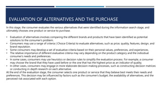 EVALUATION OF ALTERNATIVES AND THE PURCHASE
In this stage, the consumer evaluates the various alternatives that were identified during the information search stage, and
ultimately chooses one product or service to purchase.
• Evaluation of alternatives involves comparing the different brands and products that have been identified as potential
solutions to the consumer's problem.
• Consumers may use a range of criteria ( Choice Criteria) to evaluate alternatives, such as price, quality, features, design, and
brand reputation.
• Some consumers may develop a set of evaluative criteria based on their personal values, preferences, and experiences.
• The relative importance of different evaluative criteria may vary depending on the product category and the individual
consumer's needs and preferences.
• In some cases, consumers may use heuristics or decision rules to simplify the evaluation process. For example, a consumer
may choose the brand that they have used before or the one that has the highest price as an indicator of quality.
• In other cases, consumers may engage in more elaborate decision-making processes, such as constructing decision matrices
or conducting in-depth research on each alternative.
At the end of the evaluation stage, the consumer selects one product or service that they believe best meets their needs and
preferences. This decision may be influenced by factors such as the consumer's budget, the availability of alternatives, and the
perceived risk associated with each option.
 