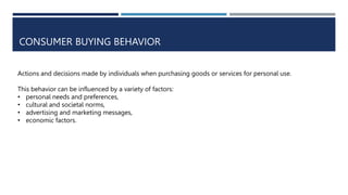 CONSUMER BUYING BEHAVIOR
Actions and decisions made by individuals when purchasing goods or services for personal use.
This behavior can be influenced by a variety of factors:
• personal needs and preferences,
• cultural and societal norms,
• advertising and marketing messages,
• economic factors.
 