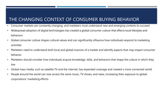 THE CHANGING CONTEXT OF CONSUMER BUYING BEHAVIOR
• Consumer markets are constantly changing, and marketers must understand new and emerging contexts to succeed
• Widespread adoption of digital technologies has created a global consumer culture that affects local lifestyles and
behaviors
• Global consumer culture shapes cultural values and can significantly influence how individuals respond to marketing
activities
• Marketers need to understand both local and global nuances of a market and identify aspects that may impact consumer
behavior
• Marketers should consider how individuals acquire knowledge, skills, and behaviors that shape the culture in which they
live
• Global mass media, such as satellite TV and the internet, has expanded coverage and created a more connected world
• People around the world can now access the same music, TV shows, and news, increasing their exposure to global
corporations' marketing efforts.
 