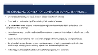 THE CHANGING CONTEXT OF CONSUMER BUYING BEHAVIOR…..
• Greater social mobility and travel exposes people to different cultures
• Firms seek to create value by differentiating their products/services
• Co-creation of value involves firms collaborating with customers to create experiences that
complement their offerings
• Marketing managers need to understand how customers can contribute to brand value for successful
co-creation
• Digital channels are altering how consumers engage with firms, especially for digital natives
• Social media involves sharing content, creating a presence, having conversations, developing
relationships, joining groups, building reputations, and revealing identities
• Technology enables sophisticated analysis of changing consumer behaviors.
 
