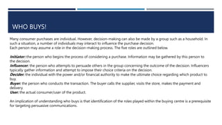 WHO BUYS!
Many consumer purchases are individual. However, decision-making can also be made by a group such as a household. In
such a situation, a number of individuals may interact to influence the purchase decision.
Each person may assume a role in the decision-making process. The five roles are outlined below.
Initiator: the person who begins the process of considering a purchase. Information may be gathered by this person to
the decision.
Influencer: the person who attempts to persuade others in the group concerning the outcome of the decision. Influencers
typically gather information and attempt to impose their choice criteria on the decision.
Decider: the individual with the power and/or financial authority to make the ultimate choice regarding which product to
buy.
Buyer: the person who conducts the transaction. The buyer calls the supplier, visits the store, makes the payment and
delivery.
User: the actual consumer/user of the product.
An implication of understanding who buys is that identification of the roles played within the buying centre is a prerequisite
for targeting persuasive communications.
 
