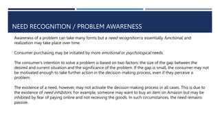 NEED RECOGNITION / PROBLEM AWARENESS
Awareness of a problem can take many forms but a need recognition is essentially functional, and
realization may take place over time.
Consumer purchasing may be initiated by more emotional or psychological needs.
The consumer's intention to solve a problem is based on two factors: the size of the gap between the
desired and current situation and the significance of the problem. If the gap is small, the consumer may not
be motivated enough to take further action in the decision-making process, even if they perceive a
problem.
The existence of a need, however, may not activate the decision making process in all cases. This is due to
the existence of need inhibitors. For example, someone may want to buy an item on Amazon but may be
inhibited by fear of paying online and not receiving the goods. In such circumstances, the need remains
passive.
 