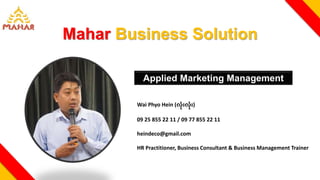 Mahar Business Solution
Wai Phyo Hein (လုံးလုံး)
09 25 855 22 11 / 09 77 855 22 11
heindeco@gmail.com
HR Practitioner, Business Consultant & Business Management Trainer
Applied Marketing Management
 