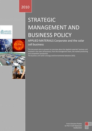 STRATEGIC MANAGEMENT AND BUSINESS POLICYAPPLIED MATERIALS Corporate and the solar cell businessThis document aims to present an overview about the Applied materials’ business unit involved in the solar cell business, from the management team, the market positioning and competition perspective.                                                                                                         The business unit name is Energy and Environmental Solutions (EES). 2010From Giovanni Pivettato Prof. Frank Rydzewski03/06/20107174205443110165775355772717542513661011088316589403171825<br />SUMMARY<br />Company overview<br /> Financial information<br /> Important headlines<br /> Recent stock price history<br /> Key members of the executive team<br /> Corporate Strategy Triangle<br /> Company direction/strategy<br />Thin film<br />C-Si<br /> Product line/segment analysis<br />Competitive forces analysis<br />Threat of New Entrants <br /> Determinants of Buyer Power<br /> Threat of Substitute products<br /> Supplier Power<br />Competitors Rivalry<br />Value chain<br />Positioning strategy<br />Core assets<br />Global Intent and Positioning<br />Corporate governance<br />Solar technology in principle. Explanatory video<br />Company overview<br />Applied Materials (AMAT) has been in the business from 40 years and primarily has been involved in manufacturing equipments for integrated circuits. Since 2006 it approached the solar power business space and overall the company employs about 14.000 people spread over 18 countries. Headquarter is in Santa Clara, California.  The company is made up of four business units (BUs), Silicon System Group (SSG), Applied Global Services (AGS),  Display and Energy and Environmental Solutions (EES). The latter is tied to the Display BU because the thin film application is a technological spin off of the former one. <br />I would like to make this line about EES which is very important in understanding my analysis and how I did approach it. The solar and energy business unit is involved in massive R&D to promote mainly the thin film technology therefore they do not market thin film directly but develop the technology and machines able to deliver to customers high throughput and product energy yield.<br />Financial information of EES and Corporate figures<br />The picture below highlights the main figures about fiscal year 2009 and it stands out the growth of solar energy business irrespective of the difficulties due by the economic downturn. Governments slow down feed in tariffs for solar panels installations.<br />The financial loss is related to investments (cash out) and not stemming from poor planning. Year 2009 has been a year where AMAT has undertaken a massive restructuring program aimed to improve operational efficiency across all the BUs.<br />Corporate-wise year 2009 has been  horrible compared to the year 2008. However recovery signals emerge and this is confirmed by the outlook and Q2 financial figures. <br />Revenue <br />Revenue of $2.29 billion was up 24.2% sequentially and 125.0% year over year. The year-over-year increase was reflective of the turnaround in the capital equipment market and particularly, the company’s exposure to the memory segment, which should grow in leaps and bounds this year.<br /> <br />Revenue by Segment<br />Silicon Systems (SSG) remains the largest segment, with a 61% revenue share. Segment revenue increased 44.7% sequentially and 440.0% year over year. The increase from the year-ago quarter is largely attributable to more favorable comps, since the second quarter of 2009 was severely impacted by the recession. However, Applied Material’s advanced technologies enabled it to gain market share exiting the recession. The etch product line was particularly strong, with second quarter sales at higher levels than the four quarters of 2009 combined.<br />Additionally, the acquisition of Semitool placed the company in a leadership position in the advanced packaging segment, which is currently expected to outgrow the overall equipment market. Most of the current strength is being driven by memory customers, as they transition to more advanced processes and products and also see very strong demand at end customers. The scarcity of products is also resulting in steady DRAM and NAND prices, driving memory manufacturers and foundries to expand capacity, which should bring further growth in this segment.<br /> <br />The second largest segment was Applied Global Services (AGS), which generated 20% of total revenue. Segment revenue increased 7.0% sequentially and 42.9% year over year. Strength in spares sales, especially with respect to customer delivery goals drove the increase in the last quarter.<br /> <br />The Display segment was very strong, growing 104.5% sequentially and 221.4% from the year-ago quarter to 12% of total revenue. The robust growth in the last quarter was due to the ever-growing demand for LCD TVs and notebooks, especially in China. With industry-wide utilization rates at around 95%, equipment spending is very high (projected by management to grow 70% this year over last). Capacity additions by the existing customers in Korea , Taiwan and Japan , as well as prospective customers building fabs in China are expected to boost results going forward.<br />Energy and Environmental Systems (EES) was the smallest segment with a 7% revenue share, representing sequential and year-over-year declines of 48.3% and 53.5%, respectively. The segment saw mixed results in the last quarter, with solar photovoltaic equipment installations increasing rapidly.<br />Applied Materials is well-positioned in China, which is experiencing strong demand. Management expects over half of 2010 production to come out of China, so the company’s position in the country is a positive for the next few quarters. However, while crystalline silicon equipment continues to show signs of growth, the outlook for the segment is dampened by softness in the thin film category.<br />Softer demand, more financing challenges of customers and the bankruptcy of one of the largest customers are impacting this business (SunFilm AG). There are also concerns regarding overcapacity of the solar segment, currency issues and future incentives in Europe. Segment performance this year will be lower than management’s previous expectations.  <br /> Important headlines<br />This week, ENN, one of our key customers and one of China’s largest developers of clean energy announced they won the bid to supply 5.7m2 tandem junction silicon thin film modules for China’s first utility-scale PV power plant based on any thin-film technology (a-Si, CdTe, CIGS). This project is being sponsored by China Energy Conservation and Environmental Protection Group (CECEP), which plans to build a 5MW PV power plant in Inner Mongolia as the first phase of a 100MW project plan.<br />The CECEP project is a significant validation: one of the largest energy players in China is taking a solutions approach to deliver lowest cost of electricity. They evaluated multiple technologies and ENN came out on top because of SunFab's better field performance (energy harvest) and installation benefits (BOS).<br />Bad News for Applied Materials' SunFab Department:SunFilm Declares Bankruptcy $AMAT<br />“2010 won't be remembered as the good old days in the SunFab department at Applied Materials.<br />SunFilm, an Applied customer based in Germany, has filed for insolvency in the district court in Dresden. The bankruptcy will affect 300 employees who had been on reduced shifts since the end of 2009. The current market conditions and fears that the feed-in tariff will be reduced by the German government by July 1 prompted investors to stop financial support, said SunFilm….”<br />Is the Applied Materials Sunfab Group in Trouble? $AMAT<br />“We received a communication from someone claiming to be an Applied Materials employee who attended a group meeting this week called by AMAT CEO Mike Splinter to discuss the future of Applied's SunFab amorphous silicon group. Mark LaPedus of EETimes spoke with the source at Applied Materials.  We are still in the process of confirming the source's veracity, but LaPedus tells us he's pretty sure it's an Applied employee and he covers Applied closely. According to the source: quot;
Mr. Splinter called a group meeting to discuss the future of the solar group. He stated that quot;
We have already given you $500 million dollars to develop this technology, now we will not give you anymore unless you give AMAT something. That something is 10% efficiency…..quot;
<br />Market Applauds AMAT Considering an a-Si Exit<br />Goldman Sachs: AMAT needs to maintain “openmindedness about exiting the thin-film solar business.<br />“Two weeks ago we reported on rumors and speculation that Applied Materials might look to scale back or even sell its group that makes equipment for amorphous silicon solar panels. Applied declined to comment on the rumors and emphasized that the company will invest more into the amorphous market. Despite Applied's protestations, we suggested that the SunFab a-Si tool -- essentially a factory in a box -- has a cost structure inferior to c-Si, CdTe or even CIGS, for that matter.  We suggested that a reasonable business case could be made for AMAT to abandon the a-Si SunFab business entirely. It would appear people are listening.  Like folks at Goldman Sachs….”<br />Underwriters Laboratories Announces Applied Materials’ SunFab Line Modules First to Meet Master Certification Program Requirements for the Solar Industry<br />“NORTHBROOK, Ill.--(BUSINESS WIRE)--Underwriters Laboratories (UL), a world leader in safety testing and certification, announced today that photovoltaic modules produced by an Applied Materials SunFab Thin Film Line™ are the first to qualify for UL’s Master Certification Program for the solar industry. The program, introduced in 2009, is an enhanced service offering with streamlined testing and certification procedures intended to help photovoltaic (PV) module and production equipment manufacturers get products to market faster…..”<br />Applied Materials’ Next-Generation IEC-Certified SunFab Module Technology Cuts Customers’ Cost of Manufacturing<br />“SANTA CLARA, Calif.--(BUSINESS WIRE)--Applied Materials, Inc. announced today that it has significantly lowered the cost for customers to manufacture solar photovoltaic (PV) panels on its SunFab™ Thin Film Line using its next-generation module technology. Executing on its aggressive cost-cutting roadmap, Applied has leveraged economies of scale with leading suppliers and has introduced key process efficiencies that reduce the cost of materials by 22%. In addition, SunFab panels using these new materials and processes have received IEC* certification for aperture area conversion efficiencies of up to 9.7%, enabling customers to advance panel performance to this level without requiring additional certification….”<br />Applied Materials and China New Energy Leader CECEP to Collaborate on Advancing Solar PV<br />China’s First Utility-Scale Thin Film Solar Farm Will Use 5MW of SunFab 5.7m2 Panels<br />“BEIJING--(BUSINESS WIRE)--Applied Materials, Inc. and China Energy Conservation and Environmental Protection Group (CECEP), a leading new energy company in China, today announced that they have signed a memorandum of understanding (MOU) to explore projects for accelerating the development and deployment of solar photovoltaic (PV) technology. The non-binding MOU forms a framework for Applied Materials and CECEP to work together on a range of activities to further CECEP’s solar PV industry strategy and roadmap…..”<br />Applied Materials Sees Strong Demand for Esatto Double Print Technology for Manufacturing Higher Efficiency, Lower Cost Solar Cells<br />“SHANGHAI--(BUSINESS WIRE)--Applied Materials, Inc. today announced at the SNEC 2010 PV Power Expo* that its Esatto Technology™ is expected to be used in more than 2 gigawatts of annual cell manufacturing capacity in the next few months at customer sites in China, Taiwan and Europe. Customers have demonstrated 0.46% absolute cell efficiency gains with Esatto Technology, and up to a 14% reduction in consumption of silver printing paste. This combination of higher efficiency and reduced material expense is projected to lower manufacturing cost by over 3 cents-per-watt and deliver a return on investment in as little as 8 months…..”<br />Applied Materials Acquires the Assets of Advent Solar<br />SANTA CLARA, Calif.--(BUSINESS WIRE)--Applied Materials, Inc., the leading supplier of equipment and services to the solar photovoltaic (PV) industry, announced today that it has acquired substantially all the assets, including the intellectual property, of Advent Solar, Inc. for an undisclosed cash amount. Advent Solar is a developer of advanced technology for crystalline silicon (c-Si) PVs. This acquisition is expected to complement Applied’s portfolio of solar PV technologies and enhance its leadership in the c-Si equipment market.<br />Advent Solar has pioneered several innovations for producing c-Si cells and modules, including technology for streamlining module assembly processes and advanced efficiency device architectures. The company, founded in 2002, is headquartered in Albuquerque, New Mexico…..”<br /> Recent stock price history<br />In the chart below is shown the comparison between AMAT, S&P500 and NASDAQ indexes. We can see that AMAT pattern follows the market trend with a β equal to 0.99. The chart shows the impact of financial crisis on Q2 2009 for AMAT and the stock exchange as a whole and the subsequent steady recovery from that moment onward.    <br />Key members of the executive team<br />Mike Splinter Mike Splinter has been president and chief executive officer of Applied Materials since 2003 and chairman of the board of directors since 2009.Splinter is a 30-year veteran of the semiconductor industry and has led Applied Materials to record revenue and profits during his tenure. Under his leadership, the company is helping drive global adoption of solar power by enabling a true inflection point in the cost-per-watt of solar energy.Prior to joining Applied Materials, Splinter was an executive at Intel Corporation where he held a number of positions in his 20 years at the company, including executive vice president and director of Sales and Marketing and executive vice president and general manager of the Technology and Manufacturing Group.Splinter began his career at Rockwell International in the firm’s Electronics Research Center. During his tenure, he became manager of the company’s Semiconductor Fabrication Operations and was awarded two patents. Author of numerous papers and articles, Splinter earned both bachelor of science and master of science degrees in electrical engineering from the University of Wisconsin, Madison.George Davis George Davis is executive vice president and chief financial officer (CFO) of Applied Materials, Inc., the global leader in Nanomanufacturing Technology solutions for the semiconductor, flat panel display and photovoltaic solar industries.Davis was named CFO in November 2006 after serving as head of Applied Materials' Corporate Business Development group, where he was responsible for merger and acquisition activities, strategic planning, and management of the Company's venture investments. Davis joined Applied Materials in 1999 as corporate treasurer, leading worldwide treasury operations while managing investments, tax, financial risk management and trade and export matters.Prior to joining Applied Materials, Davis served as vice president of finance, Europe, Middle East and Africa for Atlantic Richfield Company (ARCO), where he was chief financial officer for ARCO's operations throughout the region.Davis received his undergraduate degree in economics and political science from Claremont McKenna College and his master's in business administration from the University of California, Los Angeles.Mark Pinto Dr. Mark R. Pinto is an executive vice president at Applied Materials, Inc., serving both as the corporate technology officer (CTO) and as the general manager of the Energy and Environmental Solutions (EES) and Display systems businesses. Based in China, Dr. Pinto focuses on growing the Company’s global solar and display businesses. Dr. Pinto joined Applied as a senior vice president in January 2004 and initiated the Company’s efforts in solar and solid-state lighting, leading to the formation of EES in August of 2007, where he has since served as general manager. He previously also had responsibilities for the Display business from 2004-2007. nder Dr. Pinto’s leadership the Company introduced the SunFab™ Thin Film Production Line, honored with the Wall Street Journal’s 2008 Technology Innovation Award, while growing EES revenues from $20M in fiscal 2006 to over $1B in fiscal 2009 and becoming the leading supplier of PV manufacturing equipment including both thin film and crystalline silicon applications.Prior to joining Applied, Dr. Pinto spent 19 years with the research division of Bell Laboratories and later the Lucent Microelectronics group where he was involved in R&D and management of IC technology, optoelectronics and network product design. He was named a Bell Labs Fellow, the company’s highest technical honor. In 2010, he was elected into the National Academy of Engineering for his contributions to modeling and manufacturing technologies for semiconductor devices, and in 2008, he was the recipient of the IEEE’s prestigious J.J. Ebers award.Charles GayDr. Charlie Gay was named president of Applied Solar and chairman of the Applied Solar Council at Applied Materials, Inc. in 2009. As president of Applied Solar, Dr. Gay is responsible for positioning Applied and the Company’s solar efforts with important stakeholders in the industry, technical community and particularly governments around the world. As chairman of the Applied Solar Council, Dr. Gay leads a cross-company forum to assure cohesiveness on solar-related initiatives and strategy related to technology, and market development. An industry veteran with over 30 years of experience in the solar industry, Dr. Gay joined Applied in 2006 as corporate vice president, general manager of the Solar Business Group. Dr. Gay began his career in 1975 designing solar power system components for communications satellites at Spectrolab, Inc. and later joined ARCO Solar, where he established the research and development program and led the commercialization of single crystal silicon and thin film technologies. In 1990, Dr. Gay became president and chief operating officer of Siemens Solar Industries and from 1994 to 1997, he served as director of the U.S. Department of Energy’s National Renewable Energy Laboratory, the world’s leading laboratory for energy efficiency and renewable energy research and technology. In 1997, Dr. Gay served as president and chief executive officer of ASE Americas, Inc., and in 2001 became chairman of the advisory board at SunPower Corporation. Dr. Gay has a doctorate degree in physical chemistry from the University of California, Riverside. He holds numerous patents for solar cell and module construction and is the recipient of the Gold Medal for Achievement from the World Renewable Energy Congress.<br /> Corporate strategy triangle<br />Company direction/strategy<br />Strategies for PV systems are basically two and they aim to push their two different products, the Thin film application (a-Si) and the Crystallized Silicon (c-Si).<br />Thin film<br />The objective is to create a new 5.7 m2 standard produced at the lowest cost possible thanks to the scalability of the production and the nature of the product. In fact, the material used in thin film apps is about three times less in quantity than material required in c-Si wafer. Currently there is a pilot production line in Xian and there was one in Germany. Situation in Germany is on hold position because Sunfilm Ag just filed for insolvency. They are trying to find new investors. Insolvency is mostly due by market conditions and government stop to feed in tariffs. AMAT and EES aim to hit the 10% efficiency whereas they are actually at 9.1 %. From their plan, this is expected to be achieved by Q3 2010.<br />c-Si<br />The lowered costs for raw materials are pushing forward this application. We are actually into a stage of oversupply and Silicon vendors have to lower costs. Many Si wafer users are renegotiating the agreements because market conditions are very different compared to Q1 2009. AMAT aims to improve production efficiency for this product and for such reason they took over Diamond wires material technologies company. With 45 years experience they can bring into the company the needed knowledge to achieve the improvements planned. <br />Product line/Segment analysis<br /> The picture above shows how EES intends to market the machineries able to manufacture  that products. c-Si products are best suited for residential and commercial roof tops while a-Si (Thin film) suits BIPV (building integrated photovoltaics) and power plants. <br />From decades the crystalline silicon is used to make PV solar panels and they have shown excellent reliability and an efficiency over the 20% (ratio between energy received from the sun and electrical conversion). c-Si solar cells are made from silicon quot;
wafers,quot;
 which may have either single-crystalline (also called mono-crystalline) or multi-crystalline (also called poly-crystalline) molecular structures. The solar cell is made by adding electrically conductive elements to the silicon wafer (quot;
dopingquot;
) and coating with thin layers of specialized materials. Because the silicon wafer is a large part of the cost, it is critical to reduce the amount of silicon by using thinner wafers to drive down cost per watt.<br />1501140472440<br />Click twice on the blackboard to play video<br />Thin film PV is a fast-growing technology for solar that uses only about 1/100th of the amount of silicon per watt of electricity produced compared with crystalline silicon, resulting in reduced manufacturing costs and lower cost-per-watt. Thin film technologies are ideally suited for large-scale applications such as utility scale solar farms and commercial rooftops, where space is not a constrain.<br />290 kW power plant100 kW power facility700 kW power facility<br />Combination of low cost, long term reliability and performance make this choice natural. <br />SunFab is the world’s first and only production line capable of manufacturing 5.7m2 thin film panels. The large size of these panels drives installation efficiencies to significantly reduce system cost. Both single and tandem junction panels produced on the SunFab line are IEC certified; this certification enables SunFab customers to accelerate their own IEC testing process.<br />This is the milestone for what is called FAB2FARM business model which aims to create jobs and provide low cost energy. First of all the production cost will decrease significantly thanks to the technology and process involved. Looking the picture below, is clear that less work stations along the process drive costs down.<br />527685-518160In thin film deposition processes like those used in the flat panel display and solar industries, many incremental costs depend on the number of panels passing through the line, not the size of the panel. Larger 5.7 panels thus cost less per unit of area and can drive module production costs below $1/Wp by 2010. 24250653176905Still more savings accrue when BOS costs are considered. Costs such as cabling, junction boxes, support brackets, and installation labor all depend on the number of panels installed. For example, a 20 MW solar farm would require just 35,000 full-size 5.7 panels, compared to approximately 230,000 conventional size panels.<br />Strategic for the FAB2FARM business model, is the relation that AMAT will be able to establish with utilities companies. <br />Competitive forces analysis<br />2.1Threat of New EntrantsEconomies of  ScaleProduct differentiationGovernment policies2.4 Supplier PowerAvailability of Substitute inputsBuyer’s switching cost to other input2.2 Determinants of Buyer PowerProduct differentiationSwitching costs to use other products Buyers’ volume2.3 Threat of Substitute productsRelative price of substituteRelative quality of substitute2.5 Competitors RivalryNumber of competitorsSize of competitorsIndustry Growth rate<br />Threat of New Entrants<br />  Economies of scale<br />GP is an economic “environment” where the internal and external conditions of the applications of the PV technology bring the cost (price) of PV electricity within the range of cost (price) of electricity generated by other and more conventional sources of energy for any specific “consumer”.In the last years the main players in the PV industry are working hard to pursue what we could define as the industry mantra, the GRID PARITY (GP). <br />In order to achieve that the economy of scale is fundamental because cutting cost leads to a lower market price which makes the PV solution more attractive. Therefore since the day # 1, whoever is intentioned to enter this market has to invest a huge amount of money in to assets, production process and R&D. However this is not sufficient because they have to coexist with a long term strategy regarding the product mix where to invest the money. <br />The goal of machineries producers for this industry have to efficiency, high tech standards and automation. <br /> <br />  Product differentiation<br />Two categories of PV cells are used in most of today's commercial PV modules: crystalline silicon and thin film. The crystalline silicon category, called first-generation PV, includes monocrystalline and multicrystalline PV cells, which are the most efficient of the mainstream PV technologies and accounted for about 84% of PV produced in 2008 (Bartlett et al. 2009). These cells produce electricity via crystalline silicon semiconductor material derived from highly refined polysilicon feedstock. Monocrystalline cells, made of single silicon crystals, are more efficient than multicrystalline cells but are more expensive to manufacture. <br />The thin-film category, called second-generation PV, includes PV cells that produce electricity via extremely thin layers of semiconductor material made of amorphous silicon (a-Si), copper indium diselenide (CIS), copper indium gallium diselenide (CIGS), or cadmium telluride (CdTe). Another PV cell technology (also second generation) is the multijunction PV cell. Multijunction cells use multiple layers of semiconductor material (from the group III and V elements of the periodic table of chemical elements) to absorb and convert more of the solar spectrum into electricity than is converted by single-junction cells. Combined with light-concentrating optics and sophisticated sun-tracking systems, these cells have demonstrated the highest sunlight-to-electricity conversion efficiencies of any PV technologies, in excess of 40%. <br />Various emerging technologies, known as third-generation PV, could become viable commercial options in the future, either by achieving very high efficiency or very low cost. Examples include dye-sensitized and organic PV cells, which have demonstrated relatively low efficiencies to date but offer the potential for substantial manufacturing cost reductions. <br />The efficiencies of all PV cell types have improved over the past several decades, as illustrated in the Figure below, which shows the best research-cell efficiencies from 1975 to 2008. The highest-efficiency research cell shown is a multijunction concentrator at 41.6% efficiency. Other research-cell efficiencies illustrated in the figure range from 20% to almost 28% for crystalline silicon cells, 12% to almost 20% for thin film, and about 5% and to 11% for the emerging PV technologies organic cells and dye-sensitized cells, respectively.<br /> Government policies<br />The PV business is strongly dependant from feed in tariffs (FIT) and the current economic downturn is likely to bring governments from reducing incentives. This will slow down investments because the return of investment comes down and cost of capital will increase making this business more risky and attracting less investors. Europe is still the market # 1 for this business and in July both Germany and Spain (worldwide market leader and the second market in Europe) will disclose their policies for the next year. This situation is refraining the market from recovery. <br />The Emergency Economic Stabilization Act of 2008 (EESA or “bailout bill”) became law on October 3, 2008. It contains tax incentives designed to encourage individuals and businesses to invest in renewable energy, including 8-year extensions of the business and residential solar investment tax credits (ITCs). <br />The American Recovery and Reinvestment Act (ARRA or “stimulus bill”) was signed into law on February 17, 2009, with an estimated $787 billion overall in tax incentives and spending programs. Many ARRA provisions support solar energy.<br />With the implementation of the new RES (Renewable Energy Sources) Directive, the ball is in the hands of the 27EU Member States. EPIA has been focusing a large part of its cooperation on national associations by providing information on the consequences at national level and providing tools to national associations to influence the process of implementation of the Directive in their country. In particular, each EU country is obliged to provide a detailed Renewable Energy Action Plan to the EC by 30 June 2010. These action plans will have to provide information on how each country intends to reach its national renewable energy target by 2020. In particular, it will indicate the share of each technology within the energy portfolio.<br /> Determinants of Buyer Power<br /> Product differentiation<br />The PV market is still dominated by crystallized Silicon having about the 86% of share, whereas the thin film technology has the remaining 14% (5% a-Si, 8% CdTe, and 1% other thin films) and the leaders are all US companies. The buyer has therefore the possibility to choose between two main technologies and the offer is wide and large especially now where demand dropped and Silicon vendors are into a situation of oversupply. In 2008 the situation was exactly the opposite, in fact the capacity to refine Silicon (99,999999% purity required) was far below demand.<br />However the choice is strongly related to the installation site and FIT involved. For example in France, there are good incentives for BIPV (Building integrated photovoltaic) where flexible material would be required and this is not the case of crystallized silicon. <br />Market is actually unbalanced toward the buyer who has ample choice and real bargain power.  <br /> Switching costs to use other products <br />Products change if the PV user is a utility company, normal company which want to lower the energy bill, investing money into an asset or private person. The first one can decide to generate energy using other renewable energy systems and the cost would change significantly (see picture below) where we can see that PV is still in the premium range even if price is dropping over a 8% annually. Of course the choice is related to the quality and availability of the energy source, hence availability of wind, solar energy and so forth. <br />Normal company and private person would decide on the basis of energy bill amount, investment needed and tax incentives, therefore governments policies still influence the choice because grid parity is still not at reach of hand at least in many countries. Currently only California and Japan seem to have reached the GP.<br />Buyers’ volume<br />In this industry volume is measured in kW installed and according to the size of the system, the buyer might get a better deal which could be tied to an higher discount or premium service free of charge. Demand is currently lower than supply therefore it is right to think that this is the best moment to invest in such energy, having the cash available.<br /> Relative price of substitute<br /> Relative price of substitute<br />It is still the GP making the difference together with the availability of the energy source. This must be assessed case by case and within a contest of external forces like FIT.  <br />2.3.2.   Relative quality of substitute<br />Efficiency is the key performance indicator and there are thermodynamic limits to the solar cells which prevent them to ever reach the 100 % efficiency. In the figure below is shown where the major energy losses occur and they just consider the solar panel. Other losses stem from the electrical connection, and the major loss incur in the inverter which turn the DC currect generated into AC current, suitable for grid connection.<br />Substitutes have the same problem of inefficiency however the quality does not play a key role in the choice but again the price per kW paid and this is also measured by the Balance of System (BOS) representing all other system components, among which electrical installation, inverters, support structure and building integration. <br />The split of the costs are shown in the picture below and BOS accounts for about the 30 % of the system installation.<br />Supplier Power<br /> Availability of Substitute inputs<br />Main industry player is still the silicon in the form of polycrystalline. This resource is abundant and available, while the only constraint is just the production capacity because it is required a high material purity (99,999999%). <br />Producing solar-grade poly silicon is complex and capital intensive. Quartz is heated in the presence of a carbon source to produce liquid silicon, which is refined and allowed to solidify to become what is known as metallurgical-grade silicon (MG-Si), with an average purity of 98.5% (Bradford 2008). MG-Si is a relatively abundant and inexpensive commodity worldwide. However, it must be processed further to achieve solar-grade purity using one of several processes, of which three were most important in 2008: <br />• Siemens process (chemical deposition) <br />• Fluidized bed reactor (FBR) process (resulting in granular silicon) <br />• Upgraded MG-Si (UMG-Si) processes. <br />Impurities into MG-Si would prevent the efficiency and the correct flow of electrons within a p-n junction frame.<br />The Siemens process accounted for about 78% and FBR for about 16% of polysilicon produced in 2008, with UMG-Si processes accounting for most of the rest. The Siemens process is the most widely used, followed by FBR.<br />Pictures above show that a monopoly is not likely to happen in this business even if US have the lead and also the actual economic situation brought to an over capacity of silicon production and for this reason prices come down.<br />Substitutes are CIGS(copper–indium/ gallium–diselenide) and CdTe (cadmium–telluride) solar cells but their availability and cost don’t allow them to threat the silicon position in the industry. <br />  Buyer’s switching cost to other input<br />Market trend is still focused on Silicon but under the amorphous state. This is the one used in the thin film technology and the main reason is the quantity of silicon used which is about 100 times less compared to crystallized silicon. <br />This will help manufacturers of solar cells to market the products at lower price getting closer to GP.<br />Competitors Rivalry<br />Number of competitors<br />Size of competitors<br />The main players are about ten and emerging markets like China helped some of them to increase their market share against the old players like Q cells and Sharp which both have lost about 3 % market share. <br />Chinese companies account for 27% worldwide market share and they are growing fast due to the market potential and growth rate.  <br />Comparing the worldwide cell production against the US it is clear that this market is still dominated by regional factors and the fortune of each company is strongly related to the market share in the country of origin. For example Q-Cells is worldwide leader because Germany is still accounted for the 50% of the Watts installed worldwide (about 5,4 GW). PV German and Spanish policy have then brought the Europe to be the main worldwide market.AMAT does not appear in thio sranking because it is still a new player and have currently 70 MW installed and about 425 MW in the pipeline for 2010 and 2011.<br />This last schematic shows when the companies enter into the PV business and is updated to 2006. <br />AMAT, OERLIKON and ULVAC are also three turnkey providers of thin film technology products and they have contracted about 25 thin film companies.<br />Industry Growth rate<br />Irrespective of the temporary slow down in the PV market, analyst at AMAT are confident about a steady growth of PV installations worldwide.<br />Many other research studies go in the same direction and history data are consistent with such statement and in fact expected compounded annual growth rate (CAGR) for thin film capacity between 2007 and 2010 is 83%, crystalline 32% and global PV demand hit an amazing 41%.  <br />Thin film technology is therefore moving from a niche market position and try to cannibalize some market share of the crystallized silicon.<br />This growth rate is accompanied by a decrease of silicon price as shown in the graph below.<br />The CAGR trend is also shown from a study made by EuPD research, a brand of HOENER research and consulting group GmbH.<br />Value chain<br />AMAT business unit involved in the PV solar business (EES) has started in 2006 with revenues of $ 20M and by the end of 2009 revenues where over the $ 1B, becoming the leading supplier of PV manufacturing equipment including both thin film and crystalline silicon applications.<br />This outstanding growth has been possible only through an efficient coordination of all the players involved in the VALUE CHAIN. <br />For EES the support activities play an important role and especially Technology Development is pivotal for the whole BU strategy, in fact there would not be primary activities without that one serving as flywheel promoting innovation. Remember the second shred of article I have posted at page 10 where rumors said that CEO Mark Splinter pushed for a 10 % efficiency of the thin film technology in balance to the $ 500M spent so far by AMAT to push ahead this business unit. <br />The other technology development is related to their turnkey solution they are marketing which is the SunFab™, the automated line producing thin film panles 5,7 m2 size. A strong competitive advantage is to be able to increase throughput and reduce scrap in order to lower down the price per part and get to the GP sooner than competitors. In the next video, it is shown the progress of this production line which has been already sold to more than 10 customers.<br />9572013408218 <br /><br />The  other main support activities is about human resources for such a high tech industry highly specialized personnel is required. The last recession, obliged AMAT to cut about 1.200 positions which is roughly the 10% of their work force. However the main cuts occurred as usual to low level employees and the ratio between employees in USA and oversees did not change (45% in USA and 55% abroad). <br /> <br />In the primary activities, marketing and sales is most prominent because it is able to leverage the R&D topics and clinch deals with many companies especially in their main market which is Asia-Pacific. Tha last deal occurred in China they won the bid to supply 5.7 m2 tandem junction (double layer) silicon thin film modules for China’s first utility-scale PV power plant based on any thin-film technology (a-Si, CdTe, CIGS). This project is being sponsored by China Energy Conservation and Environmental Protection Group (CECEP), which plans to build a 5MW PV power plant in Inner Mongolia as the first phase of a 100MW project plan.<br />Through their business unit EES, Applied material, has been named  named number one solar photovoltaic equipment supplier and now the EES business unit accounts for the 23% in revenues of the corporate. This percentage includes also the crystalline Silicon technologies which is a segment where AMAT is investing heavily with the acquisition of Advent Solar <br />However, there are contradictory rumors about the real efficiency and appeal of the thin film business, since many executives involved in the SunFab™ program left the company, an example is Tom Lacey, the GM of the SunFab™ amorphous equipment line. <br />Both from the R&D and Marketing and sales standpoints, OERLIKON SOLAR has became very aggressive and this is proven by the prize they have won in 2009. With this new thin film production line (LED screen spin off) they have been able to improve the cycle time of over the 30% with an efficiency 9.6%. They worked on it since the year 2000. <br />Oerlikon Solar is headquartered in Trubbach, Switzerland and has over 750 employees in<br />13 locations worldwide and maintains sales and service centers in the USA, Europe, China,<br />Korea, Taiwan and Japan.<br />They are heavily promoting their Micromorph® tandem-junction and and Oerlikon Solar is today’s world leader in silicon-based thin film solar technology and end-to-end manufacturing solutions with ten established customers in operation or worldwide ramp up representing 600 MWp of yearly production capacity, enough to power 480,000 households.<br />About VLSI Research IncVLSI Research Inc is the leading provider of market research and economicanalysis on the technical, business, and economic aspects within nanotechnologyand related industries. The company is known for its unparalleled accuracy,innovation in market research, and its sharply focused insight into the rapidlychanging landscape of the industries covered. Its databases on manufacturing areused throughout the industry, and by government. VLSI Research’s primarydatabases and reports cover the semiconductor, flat panel display, PV cell andmodule manufacturing industries, and the market for critical subsystems andcomponents within these and associated high technology industries. <br />In marketing they are also very aggressive and they have announced on June 09th that VLSI listed it the  #1 solar turnkey line supplier globally and this will boost their sales and market  visibility even more.  At the end of 2009 they signed an agreement with Santa Barbara, Calif.-based Clairvoyant teaming up with battery maker Xtreme Power in Kyle, Texas to build factories on former Ford plant in Wixom. Both companies plan to spend $725 million to buy the 320 acres from Ford and renovate it. Clairvoyant would pony up $250 million while Xtreme contribute the $475 million.<br />The Swiss company is set to provide a 90 MWp and Oerlikon's chief competitor, Applied Materials in Santa Clara, Calif., doesn't have a customer producing amorphous silicon thin films in the United States at the moment. <br />The undisputed first tier competitor is FIRST SOLAR which is planning for the next years an increase in production capacity to over 2 GW and research and development on the CdTe modules with an efficiency of about 11.1%. <br />Positioning strategy<br />EES business unit and AMAT are pursuing  the cost leadership position and this is well stated in all their company press releases. As I have written earlier in this essay, the real competitors is the GP achievement and that’s what make this industry so aggressive on the costs side. Unfortunately I have not detailed companies data about cost allocation strategy in their different segments of their value chain because this would help me to better understand their strategy, however something can be found on the web and help me to draw up their analysis. The starting point in this analysis comes from the figures aside (percentages are not related to this case) where we can see the costs allocation for each “value” of the BU. In order to drive costs down, first of all the company has to understand the current cost structure and then act in order to cut only what does not add value to the company’s mission and to do so they have to work on all the value chain. Going back to EES they primary driver to drive costs down is related to the scalability of the business. Since overhead costs related to the investment in assets is quite high, they add capacity into the system in order to decrease the percentage of overheads for each product. We have not to forget that irrespective of this positioning, the industry is an high tech industry and expenditures in equipments is relevant. However capacity does not represent utilization of the resource therefore I guess that they are working hard also on that side. During their presentation they often make ample use of the concept of experience curve which is likely to be true especially when you launch pilot production lines and then day after day you see room for improvement.   <br />What are competitors doing on this side? The same. Competitors are adding capacity to their systems which make this look like a sort of capacity production rush as everybody have seen this as to be the fastest way to reduce cost per Watt produced. Cost per watt is the metric used in this industry but since it is related to the efficiency of the product, beside the capacity improvements, it is very important improve product’s specifications and this lead to the R&D where cutting costs is possible when driven by a thorough understanding of the process. <br />Another way to add efficiency not to the product but into the system is see the linkages among players in the same value chain. AMAT has recognized this and in 2007 acquired BACCINI SpA, a leading Italian company specialized in manufacturing devices for inspecting Silicon wafers. The reason of this take over was probably gain knowledge into quality control devices in order to reduce production scraps. <br />In the figure on the left is shown the cost reduction road map presented at the analyst meeting 2010 and it is clear where there are focused. Output which means production improvements and module which is technological leadership. In the figure on the left is shown the achievements and goals for the next years in cost reduction and efficiency gain.<br />First solar recognized this vertical integration both backward and forward integration because into their web site, the logo on the right is displayed, the Product Life Management (PLM) logo. This is a meaningful image proving their attention  to the whole cycle of the product and not just to its operation side which is normally what managers look at first when is time to cut costs or improve the process. Instead, this show their commitment in sharing information over all the value chain to meet the tighter specifications that industry requires day after day.  <br />Interrelationships with other BUs is again fundamental for the low cost strategy because sharing assets, knowledge and buying power help to allocate costs to a broader base and push  the innovation through fresh ideas coming from different experiences. <br />With Regard to ULVAC, I have no relevant information about their cost structure or strategy. <br />Core Assets<br />Since 2006 AMAT got involved in the solar business and since then, they increased the amount of assets recurring to acquisitions in order to gain competitive advantage against its primary competitors. This is due to what I have called earlier as the cost leadership rush. In fact when their expertise coming from their chip making or flat screen  experience was not sufficient they just went shopping with the purpose of implementing know how in to strategic product development sectors. In particular, they tried to expand their competencies upstream their value chain in the sector of crystalline silicon.<br />They begun with HCT, a Swiss company specialized in manufacturing equipments for slicing ingots of Silicon. Thanks to their technology they could decrease the costs associated with the loss of material due to the KERF which is the material wasted during the cutting process. The smaller the better. HCT Diamond Squarer features fixed-abrasive diamond wire technology and can cut the cost of squaring silicon ingots by up to 30%. The new system cuts 2.8x faster than the conventional PWS squarer, resulting in 2.5x higher throughput for the same footprint and production capacity. At the same time, a <br />30% drop in cost of ownership (COO) comes from reducing operational, maintenance and repair costs by half, and a 50% decrease in energy consumption per brick. Eliminating slurry from the cutting process results in cleaner, easier production, with no need for SiC/PEG management and disposal.<br />Another leap forward in chasing up this low cost strategy brought AMAT to take over BACCINI SpA, by the end of year 2007. This acquisition siphoned in AMAT the back end processing technology they needed to improve their silicon production and increase the throughput. This has been achieved  using screen printing, laser edge isolation and test and sort technologies which have been embodied into the Applied Baccini Soft line system. <br />Probably the most important benefit that BACCINI has given to EES is the Esatto Technology, an integrated solution for high precision screen printing for the suite of Baccini’s back end processing systems. The Esatto Technology is designed to raise the efficiency of crystalline-silicon (c-Si) solar cells by enabling the fabrication of advanced contact structures. The first of several applications of the Esatto Technology is for double-printed metal line deposition where it has been shown to raise absolute cell efficiency by as much as 0.5%. It provides customers a cost-effective upgrade to their current and future Baccini back end systems with proven reliability and high repeatability.<br />Esatto Technology offers c-Si cell manufacturers a comprehensive solution that effectively integrates hardware, software, qualified consumables and production proven processes. The technology enables multiple layers of different materials to be overlaid with better than ±15 μm repeatability.<br />A key component of Esatto Technology is the high precision kit that is available for the both Soft Line and the Rotary Line.<br />The high precision kit features:<br />High resolution cameras<br />Custom illumination for each application<br />Sophisticated image processing software<br />Advanced process control<br />Extra fine mechanics for superior durability<br />It went the turn to SEMITOOLS, a leading company in packaging and treatments of single or batches of silicon wafer. The company is based in  Montana which is apparently the only thing whoch make it to stand out from  the “obvious” Silicon Valley companies. Apparently the acquisition was made to improve the capabilities of AMAT in the semiconductor sector. However AMAT was working hard with universities, to improve the efficiency of c-Si developing low-cost porous silicon processes having the ability to capture more light and therefore produce higher conversion efficiencies. It went that in 2007, Semitools sold its first porous silicon tool to c-Si solar cell producer, which was used for further development of the process in a real world environment. However, when acquisition went public, Applied kept saying that  it was the work it had been doing with the company in the semiconductor packaging area and the migration to copper interconnects in the memory market that was at the core of its planned expansions. The lack of emphasis on the porous silicon IP that Semitool has developed may well be a way to avert attention  now only for the company to work on perfecting this tool and processes to the point it believes it could have a new and important revenue stream in a quick turnaround, therefore allowing the company to make a bigger splash in the market at a later date. Knowing that the Raider platform is a production proven platform.<br />ADVENT SOLAR had been started by a number of ex-Intel Corp engineers and managers, many coming from Intel’s Albuquerque, New Mexico semiconductor facilities, where Advent was established in 2002.  The start-up had developed several innovative module assembly techniques that were designed to improve the overall conversion efficiency of the finished model as well as reduce manufacturing costs compared to conventional process steps. The company had in particular developed what it claimed was the PV industry’s first cell-to-module solar architecture – ‘Ventura Technology.’ <br />Emitter Wrap-Through (EWT): By eliminating the front grid, more sunlight becomes available for electrical conversion. EWT provides higher light capture and efficient distribution of energy to the backside contacts. The Ventura architecture combines the EWT back contact cell design with MMA to deliver a scalable, high output module platform.The Ventura Technology was said to design a platform-level design by combining Emitter-Wrap Through (EWT) back-contact cells with semiconductor device manufacturing methods, helping to eliminate efficiency losses inherent in string-ribbon processing to the final module power generation. Also by eliminating the front grid, more sunlight was made available for electrical conversion.The architecture provides higher cell-to-module efficiency, while using thinner silicon wafers to reduce costs.<br />Unfortunately, this company needed funds during the last year credit crisis and this made impossible for them to raise the money needed for such capital-intensive start up and have forced them to lay off people and choose to license their technology and related know how. The amount of money involved in the acquisition haven’t had been disclosed but it was absolutely a good deal for AMAT even if…… <br />“…I think that will really be 2011 before we see real meaningful sales from that technology. We need to finish up the development of the capability and then get it in to the marketplace. So, I think before we see meaningful output is 2011.” Mike Splinter, CEO<br />The above are all assets acquired by AMAT with the purpose of making its positioning in the solar cell business more prominent than ever. However another important asset for them  is the SERVICE. They believe in the service as source of revenue and the prove is the existence of a business unit, AGS (Applied Global Service) devoted to it. About the solar cell business, the size is small but they hit multi year high value service agreement. In 2009 they scored a positive operating profit of $ 113M and key penetration in solar business which is expected to grow thanks to an increase of installed base system of 300mm silicon wafers, both for Semiconductor and solar business. The operating profit has been justified by three key factors: Supply chainEfficiencyPortfolio<br />Global Intent and Positioning<br />Along the years, EES business unit has gained market share and hit the 1 billion revenues. <br />This outstanding result comes from Applied Materials existing knowledge in the semiconductor industry where they are leaders and where they have proprietary technologies gained through ongoing introduction of new products and selective acquisitions.  Another important step taken by Applied Material, has been the action they have taken in the sales area, where they split their centralized version of it and moved it across the business units. This action will bring accountability, focus and closer relationships with customers. <br />Supply chain control is well sustained by Mr. Flanagan (COO) who has the chance to look at the real scale of the company and then leverage on it versus vendors and buy at the lowest possible price. Therefore this company is not just aiming to be technology leader but also the cheaper supplier of such advance technologies. In order to meet customer needs and foster brand name and awareness especially in growing markets like China, India and Taiwan, just to mention the most important, the only business relationship they consider are selective joint ventures and wholly owned subsidiaries. I think those are the only viable ways that such a company can enter any market because it is too important for them to find partners having the right skills to represent them and not damage their brand name. <br />Particularly for the thin film technologies, EES has developed a turnkey solution, hence they integrated software, material technology and process into what has been called the SUNFAB™ which I explained earlier in this paper. The concept is to choose companies having the capabilities and financial resources to build the factory using EES proprietary technologies and then sell them to utilities companies or other companies involved in the construction/installation industry. The advantages of on-site factory comes primarily from low transportation cost and after sales assistance. The products itself has other remarkable advantages where the most important is manpower needed to install them, thanks to their size and then their low levelized cost of energy (LCOE). A bright example of such collaboration is Signet Solar Inc. (http://www.signetsolar.com), a US based company with German branch, manufacturing plant in Germany and sales representatives in Spain.   <br />Supposedly, another goal is to bring at their side worldwide leaders in the PV business like Q-cells (the German manufacturer) but in my opinion it has to be seen more as competitor than partner since they are pushing CIGS (copper-indium-gallium-(di)selenide ) thin film technology and not amorphous Silicon as EES. <br /> <br />However, different markets lead them to apply different strategies. China is not just a huge market in terms of future sales, but also the country where solar panels manufacturing is going to replace Japan and then Europe as manufacturing country leaders. It is believed that more than 50% of worldwide production will be made in China in the next years.  <br />This is one of the reasons that have pushed years ago AMAT to set up a manufacturing facility in Xi’an (Shaanxi province) as pilot project in order to enhance their production capabilities and enhance their experience. This facility  comprises laboratory and office buildings covering more than 400,000 square feet and contains an entire Applied SunFab thin film manufacturing line and a complete crystalline silicon pilot process. They invested about $ 250M and employ about 300 people.  In addition to housing Applied’s state-of-the-art research into solar manufacturing techniques, customers and potential customers from around the world will be able to work side-by-side with their technologists to reduce their time to market and improve factory productivity and cell efficiency.<br />Direct competitors of EES like ULVAC or OERLIKON which are turnkey solution providers have the same strategy, thus joint ventures and wholly owned subsidiaries. The former has many branches in China and this is prove of their interest in such market (they represent almost the 50% of worldwide branches). Others are scattered across the world with a strong presence in the far east area (the company is Japanese). The latter instead has just the head quarter in Shanghai. <br />Corporate governance<br />Inside AMAT the Board of directors (Board) is made up of 12 members where Mike Splinter is Chairman, President and CEO and James C. Morgan is Chairman Emeritus. The latter has served as CEO of Applied Materials for nearly 30 years. <br />Then we have Willem P. Roelandts as Lead Indipendent Diretctor and Gerhard H. Parker as Ethics Ombudsman. <br />The Board is elected by the stockholders to oversee management and to assure that the long-term interests of the stockholders are being served. The Board is responsible for the oversight of Applied's business conducted by its employees, managers and officers under the direction of the Chief Executive Officer (quot;
CEOquot;
). The Company's stockholders elect directors each year at the annual stockholder meeting. Based on the Corporate Governance and Nominating Committee's recommendation, the Board will select nominees and recommend them for election by stockholders and fill any vacancies that may arise between annual stockholder meetings. The Board is committed to the principle that directors should be elected only if they receive the votes of a majority of the shares voted in an uncontested election.<br />The Board has established the following committees to assist the Board in discharging its responsibilities: <br />Audit (four members); <br />Corporate Governance and Nominating (four members); <br />Human Resources and Compensation (four members); <br />Investment (four members); <br />Stockholder Rights (three members); <br />Strategy (six members). <br />From time to time, the Board may form a new committee or disband an existing committee, depending upon the circumstances.<br />The Board reviews reports by management on the performance of the Company, its plans and prospects, as well as issues facing the Company, during its regularly scheduled meetings (typically four per year) and any special meetings. In addition to its general oversight of management, the Board also performs a number of specific functions, including:<br />reviewing, approving and overseeing fundamental financial and corporate strategies and major corporate actions;<br />reviewing and approving long-term strategic and business plans, overseeing execution and evaluating results of such plans;<br />nominating directors, reviewing the structure and operation of the Board and overseeing effective corporate governance;<br />assessing major risks facing the Company and reviewing options for their mitigation;<br />ensuring processes are in place for maintaining the integrity of the Company, including the integrity and transparency of its financial statements, compliance with laws and ethics, the integrity of relationships with customers and suppliers and relationships with other stakeholders; and<br />selecting the Company’s CEO, Chairman of the Board and Lead Independent Director.<br />The Board is also responsible for designating an independent director as the Lead Independent Director who chair the independent directors meetings without the presence of management or the non-independent directors at least twice a year during regularly scheduled Board meetings.<br />Regarding the committees meeting, the number, content, frequency, length and agenda will be determined by each committee in light of the authority delegated by the Board to the committee and below it is a table where main duties of each committee are highlighted. Occasionally they might hold meetings in conjunction with the board. <br />CommitteeDutiesAudit Oversees the financial reports and other financial information provided by the Company to its stockholders and others; Reviews the performance of the independent registered public accounting firm;aids the Board in its oversight of the Company's tax, legal, regulatory and ethical compliance, including oversight of the Ombudsman process as a procedure for receiving, retaining and treating complaints or concerns.Corporate Governance and NominatingAssists the Board in developing, maintaining and overseeing the Company's corporate governance guidelines; Oversees the composition, structure and evaluation of the Board and its committees; Assists the Board in identifying individuals qualified to be directors.Human Resources and CompensationOversees the Company's programs that foster employee and executive development and retention;Determines executive compensation;Oversees significant employee benefits programs;Approves the compensation of members of the Board.Investment Reviews and approves the Company’s major investments, including strategies for acquiring or divesting companies, real property, and other assets.Stockholder Rights Authorized to periodically review and make recommendations to the Board concerning the Company’s takeover defenses and takeover defense preparedness, the takeover environment, mergers and acquisitions activity, the duties of directors and officers in connection with evaluation of a proposed takeover.Strategy Reviews the Company’s long-term strategic goals, objectives and plans concerning existing and potential markets, technologies, products, services and business opportunities;Recommends changes;Evaluates strategies in an effort to effectively align and maximize the Company’s technological capabilities and product and service offerings with customers’ needs and market opportunities.<br /> <br />This model of governance has clearly some ups and downs in the sense that theoretically it gives the lead of the company only to the “business top gunners” and every year the shareholders have the possibility to ask their resignation if they don’t find satisfaction with the performance of one or some of them. However it is also true that stockholders’ desire is not binding pass through the corporate governance and nominee committee. Within 90 days from the vote, the board will  disclose his decision followed by the recommendation of the committee. Therefore both stockholders’ vote and committee recommendation are not binding and leave the board to act freely from any imposition. Of course there is no free lunch and justification has to be sound and it will be published on press release. <br />However to prevent an overwhelming strong position of the board, the  the Audit, Corporate Governance and Nominating and Human Resources and Compensation Committees members consist solely of independent directors. In addition, the audit committee members must also satisfy additional independence requirements under SEC and Nasdaq rules. <br />Apparently this system looks perfect to avoid any misconduct from the board but ENRON  and other scandals have demonstrated the opposite. When some board members, middle management and low level employees act for their interests, creating a cross level covenant, there is few that shareholders can do even if after that facts, the politicians come up with the SARBANE-OXLEY act of 2002. <br />Nevertheless, this board is performing in the best interest of shareholders and this is proved by the ISS (Institutional Shareholder Services) which evaluates the strengths, deficiencies, and risks of a company's corporate governance practices and board of directors on over 8,000 companies worldwide. The metric they use is CGQ® (Corporate Governance Quotient) and Applied Material has a CGQ as of Jun 1, 2010 better than 56.9% of S&P 500 companies and 87.5% of Semiconductors & Semiconductor Equipment companies.<br />Solar technology in principle. Explanatory video<br />Version of about 22 minutes from a High School teacher, introducing the class to physical and chemical principles behind PV technology. <br />6953252114550<br /><br />