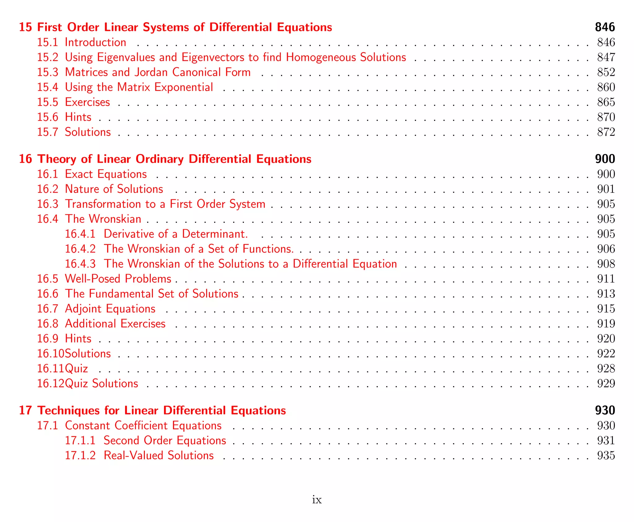 15 First Order Linear Systems of Diﬀerential Equations 846
15.1 Introduction . . . . . . . . . . . . . . . . . . . . . . . . . . . . . . . . . . . . . . . . . . . . . . . . 846
15.2 Using Eigenvalues and Eigenvectors to ﬁnd Homogeneous Solutions . . . . . . . . . . . . . . . . . . . 847
15.3 Matrices and Jordan Canonical Form . . . . . . . . . . . . . . . . . . . . . . . . . . . . . . . . . . . 852
15.4 Using the Matrix Exponential . . . . . . . . . . . . . . . . . . . . . . . . . . . . . . . . . . . . . . . 860
15.5 Exercises . . . . . . . . . . . . . . . . . . . . . . . . . . . . . . . . . . . . . . . . . . . . . . . . . . 865
15.6 Hints . . . . . . . . . . . . . . . . . . . . . . . . . . . . . . . . . . . . . . . . . . . . . . . . . . . . 870
15.7 Solutions . . . . . . . . . . . . . . . . . . . . . . . . . . . . . . . . . . . . . . . . . . . . . . . . . . 872
16 Theory of Linear Ordinary Diﬀerential Equations 900
16.1 Exact Equations . . . . . . . . . . . . . . . . . . . . . . . . . . . . . . . . . . . . . . . . . . . . . . 900
16.2 Nature of Solutions . . . . . . . . . . . . . . . . . . . . . . . . . . . . . . . . . . . . . . . . . . . . 901
16.3 Transformation to a First Order System . . . . . . . . . . . . . . . . . . . . . . . . . . . . . . . . . . 905
16.4 The Wronskian . . . . . . . . . . . . . . . . . . . . . . . . . . . . . . . . . . . . . . . . . . . . . . . 905
16.4.1 Derivative of a Determinant. . . . . . . . . . . . . . . . . . . . . . . . . . . . . . . . . . . . 905
16.4.2 The Wronskian of a Set of Functions. . . . . . . . . . . . . . . . . . . . . . . . . . . . . . . . 906
16.4.3 The Wronskian of the Solutions to a Diﬀerential Equation . . . . . . . . . . . . . . . . . . . . 908
16.5 Well-Posed Problems . . . . . . . . . . . . . . . . . . . . . . . . . . . . . . . . . . . . . . . . . . . . 911
16.6 The Fundamental Set of Solutions . . . . . . . . . . . . . . . . . . . . . . . . . . . . . . . . . . . . . 913
16.7 Adjoint Equations . . . . . . . . . . . . . . . . . . . . . . . . . . . . . . . . . . . . . . . . . . . . . 915
16.8 Additional Exercises . . . . . . . . . . . . . . . . . . . . . . . . . . . . . . . . . . . . . . . . . . . . 919
16.9 Hints . . . . . . . . . . . . . . . . . . . . . . . . . . . . . . . . . . . . . . . . . . . . . . . . . . . . 920
16.10Solutions . . . . . . . . . . . . . . . . . . . . . . . . . . . . . . . . . . . . . . . . . . . . . . . . . . 922
16.11Quiz . . . . . . . . . . . . . . . . . . . . . . . . . . . . . . . . . . . . . . . . . . . . . . . . . . . . 928
16.12Quiz Solutions . . . . . . . . . . . . . . . . . . . . . . . . . . . . . . . . . . . . . . . . . . . . . . . 929
17 Techniques for Linear Diﬀerential Equations 930
17.1 Constant Coeﬃcient Equations . . . . . . . . . . . . . . . . . . . . . . . . . . . . . . . . . . . . . . 930
17.1.1 Second Order Equations . . . . . . . . . . . . . . . . . . . . . . . . . . . . . . . . . . . . . . 931
17.1.2 Real-Valued Solutions . . . . . . . . . . . . . . . . . . . . . . . . . . . . . . . . . . . . . . . 935
ix
 