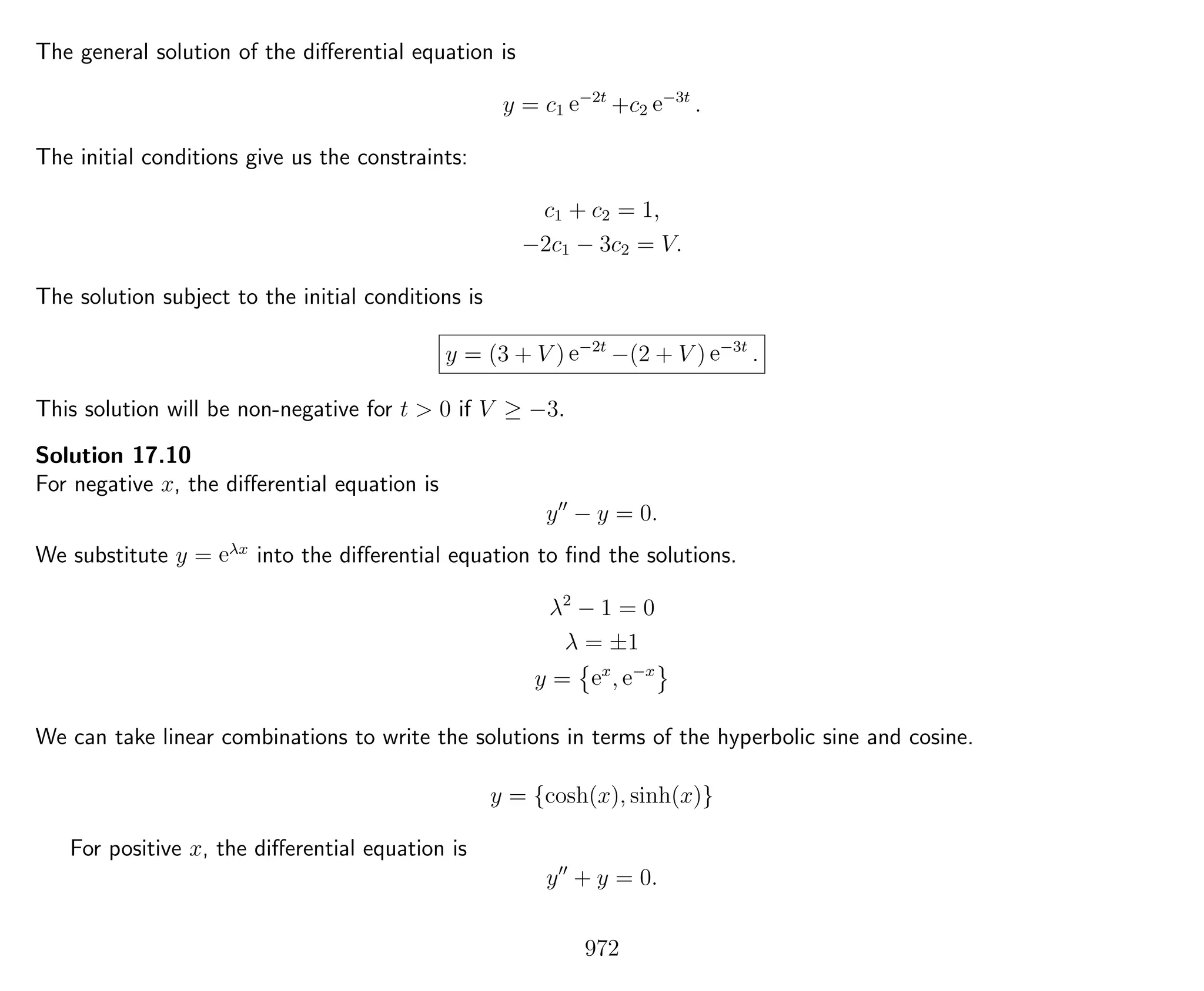The general solution of the diﬀerential equation is
y = c1 e−2t
+c2 e−3t
.
The initial conditions give us the constraints:
c1 + c2 = 1,
−2c1 − 3c2 = V.
The solution subject to the initial conditions is
y = (3 + V ) e−2t
−(2 + V ) e−3t
.
This solution will be non-negative for t > 0 if V ≥ −3.
Solution 17.10
For negative x, the diﬀerential equation is
y − y = 0.
We substitute y = eλx
into the diﬀerential equation to ﬁnd the solutions.
λ2
− 1 = 0
λ = ±1
y = ex
, e−x
We can take linear combinations to write the solutions in terms of the hyperbolic sine and cosine.
y = {cosh(x), sinh(x)}
For positive x, the diﬀerential equation is
y + y = 0.
972
 