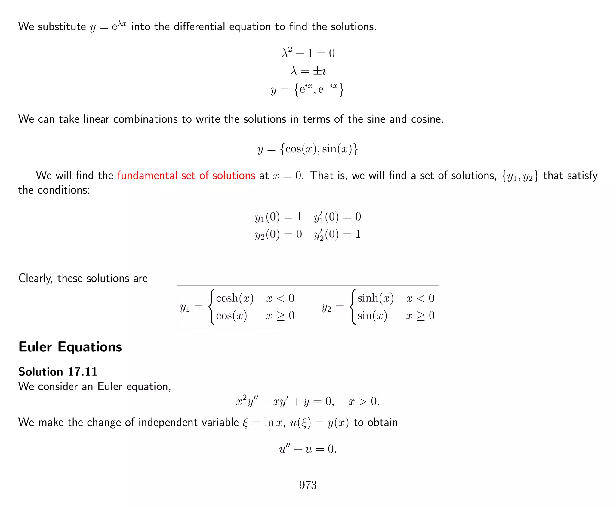 We substitute y = eλx
into the diﬀerential equation to ﬁnd the solutions.
λ2
+ 1 = 0
λ = ±ı
y = eıx
, e−ıx
We can take linear combinations to write the solutions in terms of the sine and cosine.
y = {cos(x), sin(x)}
We will ﬁnd the fundamental set of solutions at x = 0. That is, we will ﬁnd a set of solutions, {y1, y2} that satisfy
the conditions:
y1(0) = 1 y1(0) = 0
y2(0) = 0 y2(0) = 1
Clearly, these solutions are
y1 =
cosh(x) x < 0
cos(x) x ≥ 0
y2 =
sinh(x) x < 0
sin(x) x ≥ 0
Euler Equations
Solution 17.11
We consider an Euler equation,
x2
y + xy + y = 0, x > 0.
We make the change of independent variable ξ = ln x, u(ξ) = y(x) to obtain
u + u = 0.
973
 