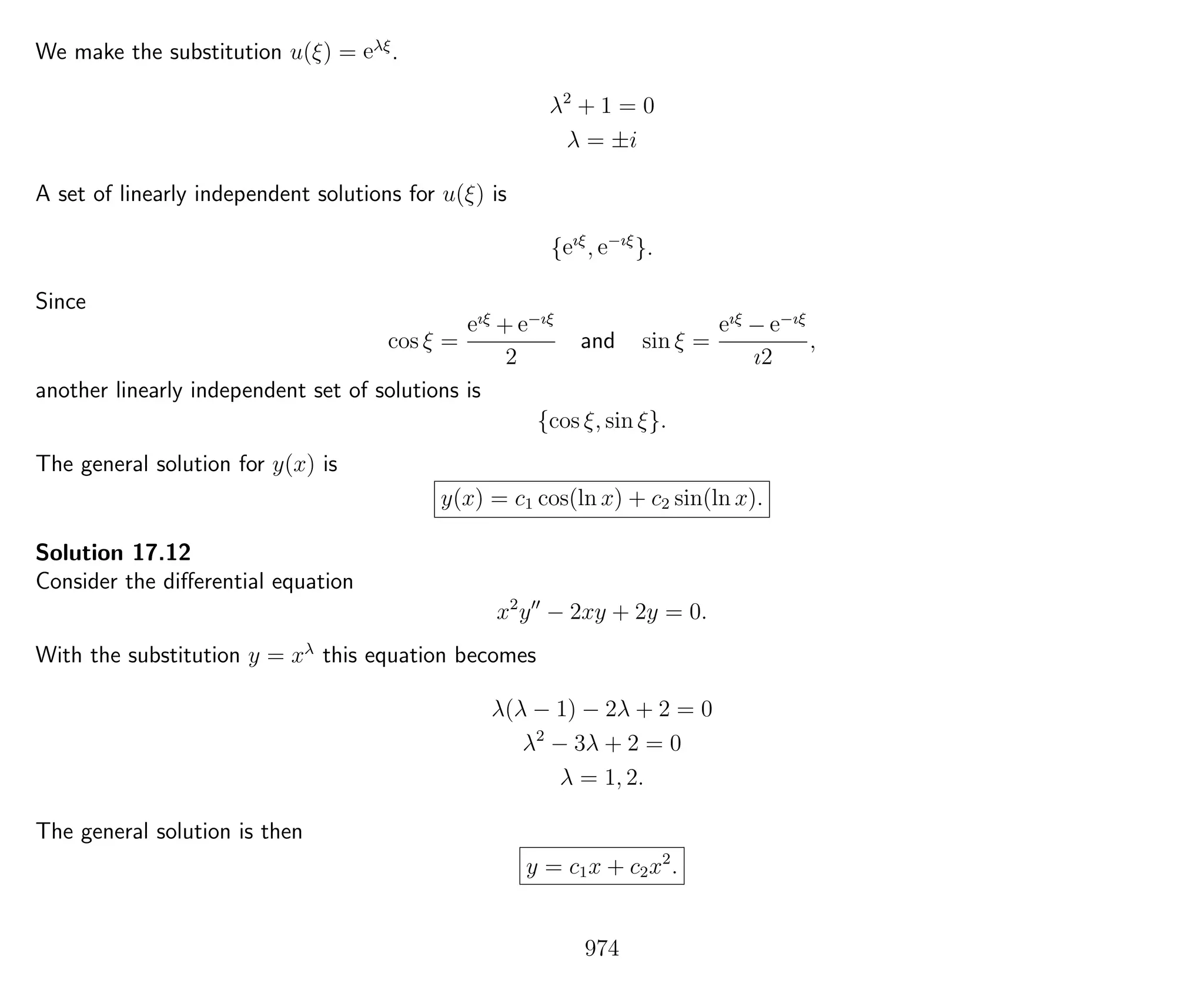 We make the substitution u(ξ) = eλξ
.
λ2
+ 1 = 0
λ = ±i
A set of linearly independent solutions for u(ξ) is
{eıξ
, e−ıξ
}.
Since
cos ξ =
eıξ
+ e−ıξ
2
and sin ξ =
eıξ
− e−ıξ
ı2
,
another linearly independent set of solutions is
{cos ξ, sin ξ}.
The general solution for y(x) is
y(x) = c1 cos(ln x) + c2 sin(ln x).
Solution 17.12
Consider the diﬀerential equation
x2
y − 2xy + 2y = 0.
With the substitution y = xλ
this equation becomes
λ(λ − 1) − 2λ + 2 = 0
λ2
− 3λ + 2 = 0
λ = 1, 2.
The general solution is then
y = c1x + c2x2
.
974
 