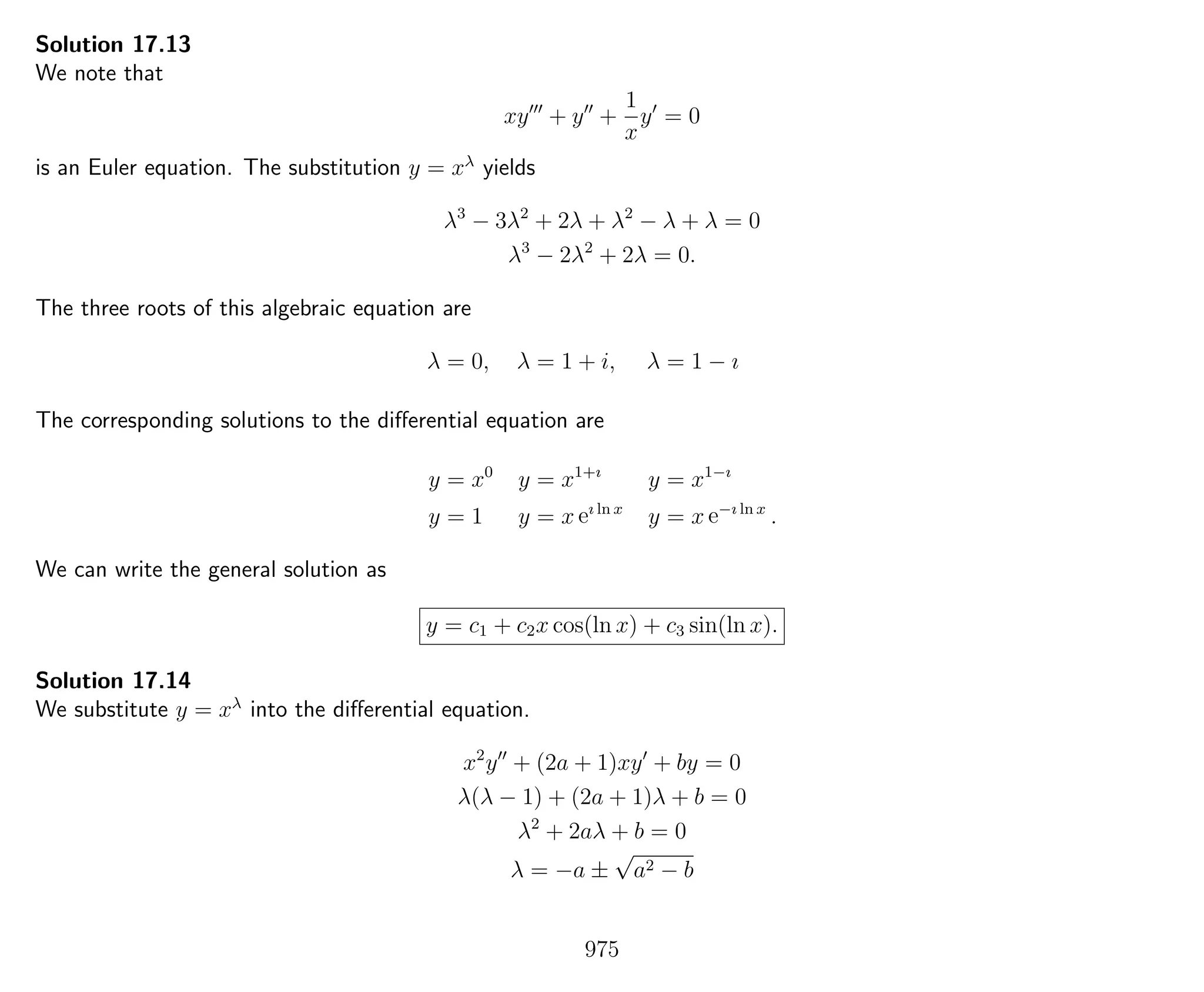 Solution 17.13
We note that
xy + y +
1
x
y = 0
is an Euler equation. The substitution y = xλ
yields
λ3
− 3λ2
+ 2λ + λ2
− λ + λ = 0
λ3
− 2λ2
+ 2λ = 0.
The three roots of this algebraic equation are
λ = 0, λ = 1 + i, λ = 1 − ı
The corresponding solutions to the diﬀerential equation are
y = x0
y = x1+ı
y = x1−ı
y = 1 y = x eı ln x
y = x e−ı ln x
.
We can write the general solution as
y = c1 + c2x cos(ln x) + c3 sin(ln x).
Solution 17.14
We substitute y = xλ
into the diﬀerential equation.
x2
y + (2a + 1)xy + by = 0
λ(λ − 1) + (2a + 1)λ + b = 0
λ2
+ 2aλ + b = 0
λ = −a ±
√
a2 − b
975
 