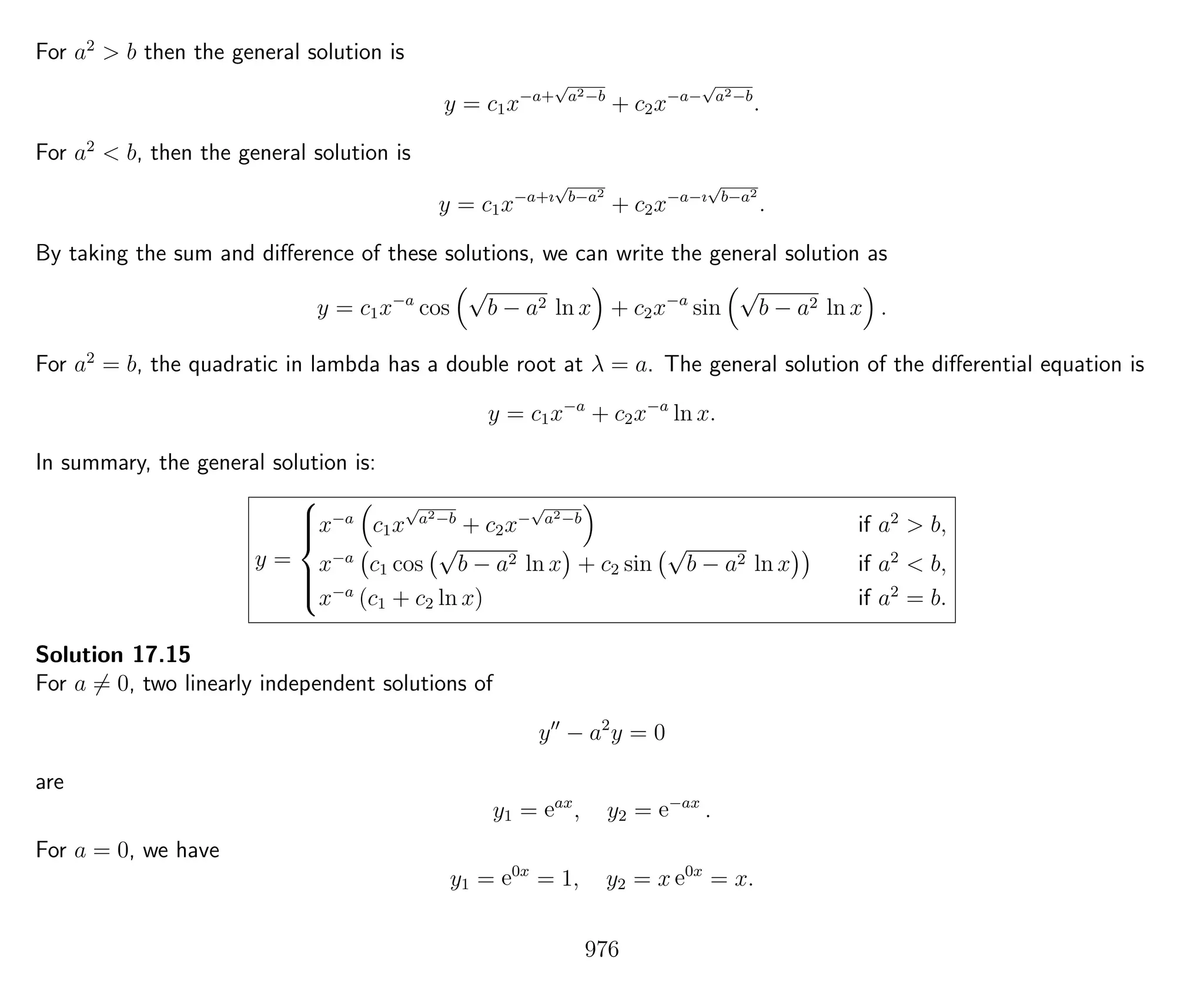 For a2
> b then the general solution is
y = c1x−a+
√
a2−b
+ c2x−a−
√
a2−b
.
For a2
< b, then the general solution is
y = c1x−a+ı
√
b−a2
+ c2x−a−ı
√
b−a2
.
By taking the sum and diﬀerence of these solutions, we can write the general solution as
y = c1x−a
cos
√
b − a2 ln x + c2x−a
sin
√
b − a2 ln x .
For a2
= b, the quadratic in lambda has a double root at λ = a. The general solution of the diﬀerential equation is
y = c1x−a
+ c2x−a
ln x.
In summary, the general solution is:
y =



x−a
c1x
√
a2−b
+ c2x−
√
a2−b
if a2
> b,
x−a
c1 cos
√
b − a2 ln x + c2 sin
√
b − a2 ln x if a2
< b,
x−a
(c1 + c2 ln x) if a2
= b.
Solution 17.15
For a = 0, two linearly independent solutions of
y − a2
y = 0
are
y1 = eax
, y2 = e−ax
.
For a = 0, we have
y1 = e0x
= 1, y2 = x e0x
= x.
976
 