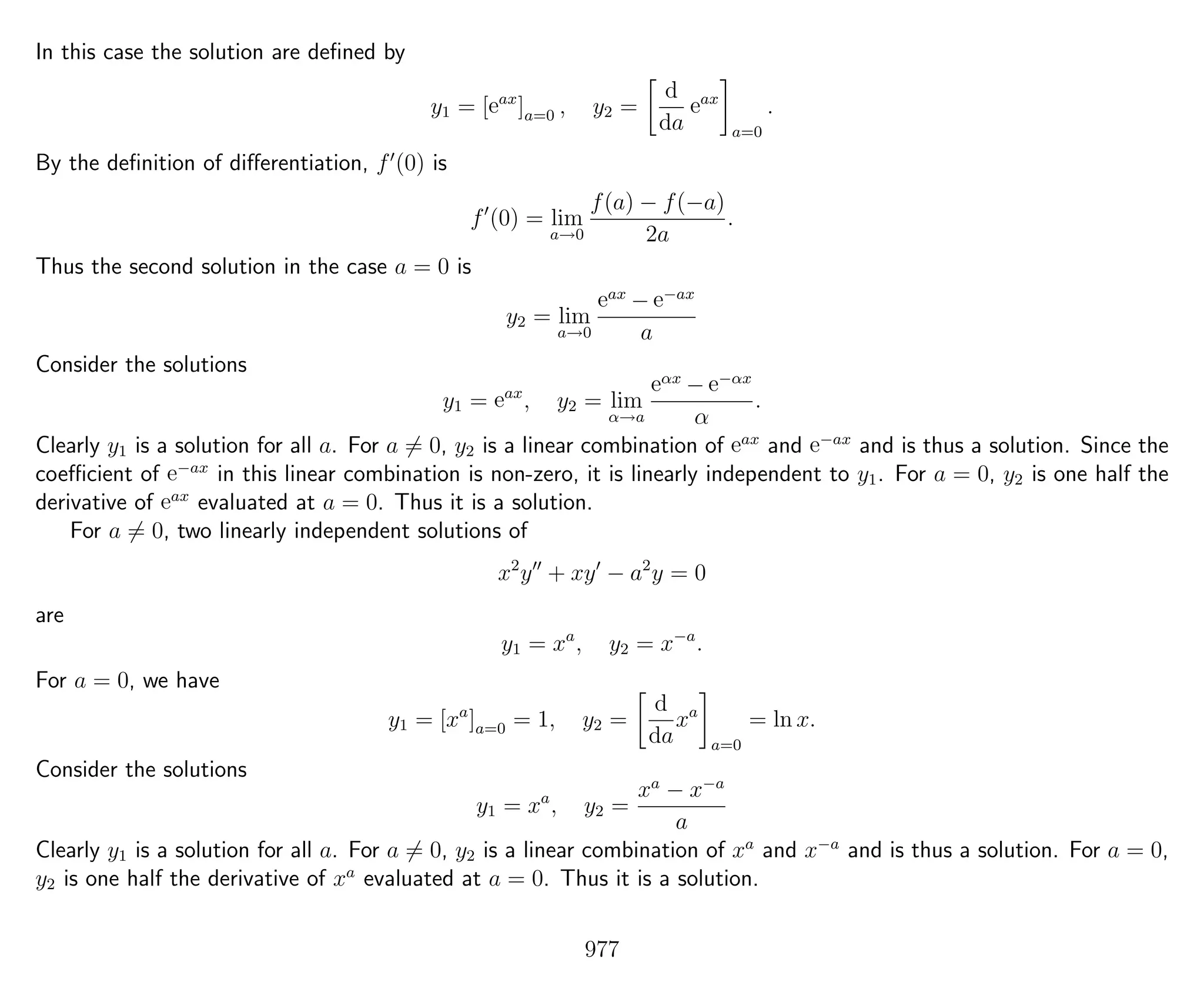 In this case the solution are deﬁned by
y1 = [eax
]a=0 , y2 =
d
da
eax
a=0
.
By the deﬁnition of diﬀerentiation, f (0) is
f (0) = lim
a→0
f(a) − f(−a)
2a
.
Thus the second solution in the case a = 0 is
y2 = lim
a→0
eax
− e−ax
a
Consider the solutions
y1 = eax
, y2 = lim
α→a
eαx
− e−αx
α
.
Clearly y1 is a solution for all a. For a = 0, y2 is a linear combination of eax
and e−ax
and is thus a solution. Since the
coeﬃcient of e−ax
in this linear combination is non-zero, it is linearly independent to y1. For a = 0, y2 is one half the
derivative of eax
evaluated at a = 0. Thus it is a solution.
For a = 0, two linearly independent solutions of
x2
y + xy − a2
y = 0
are
y1 = xa
, y2 = x−a
.
For a = 0, we have
y1 = [xa
]a=0 = 1, y2 =
d
da
xa
a=0
= ln x.
Consider the solutions
y1 = xa
, y2 =
xa
− x−a
a
Clearly y1 is a solution for all a. For a = 0, y2 is a linear combination of xa
and x−a
and is thus a solution. For a = 0,
y2 is one half the derivative of xa
evaluated at a = 0. Thus it is a solution.
977
 