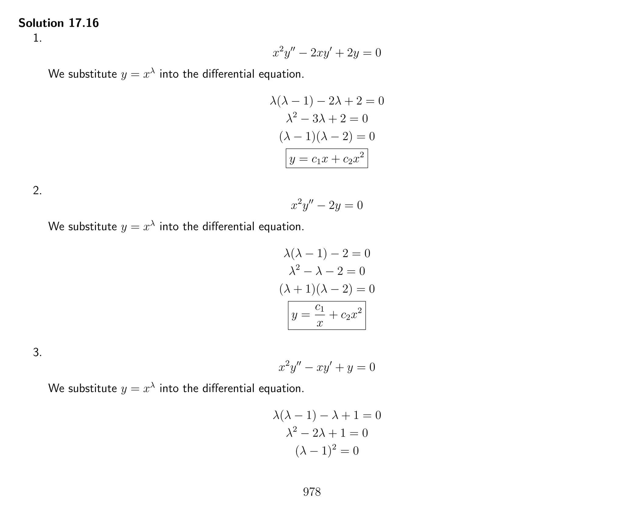 Solution 17.16
1.
x2
y − 2xy + 2y = 0
We substitute y = xλ
into the diﬀerential equation.
λ(λ − 1) − 2λ + 2 = 0
λ2
− 3λ + 2 = 0
(λ − 1)(λ − 2) = 0
y = c1x + c2x2
2.
x2
y − 2y = 0
We substitute y = xλ
into the diﬀerential equation.
λ(λ − 1) − 2 = 0
λ2
− λ − 2 = 0
(λ + 1)(λ − 2) = 0
y =
c1
x
+ c2x2
3.
x2
y − xy + y = 0
We substitute y = xλ
into the diﬀerential equation.
λ(λ − 1) − λ + 1 = 0
λ2
− 2λ + 1 = 0
(λ − 1)2
= 0
978
 