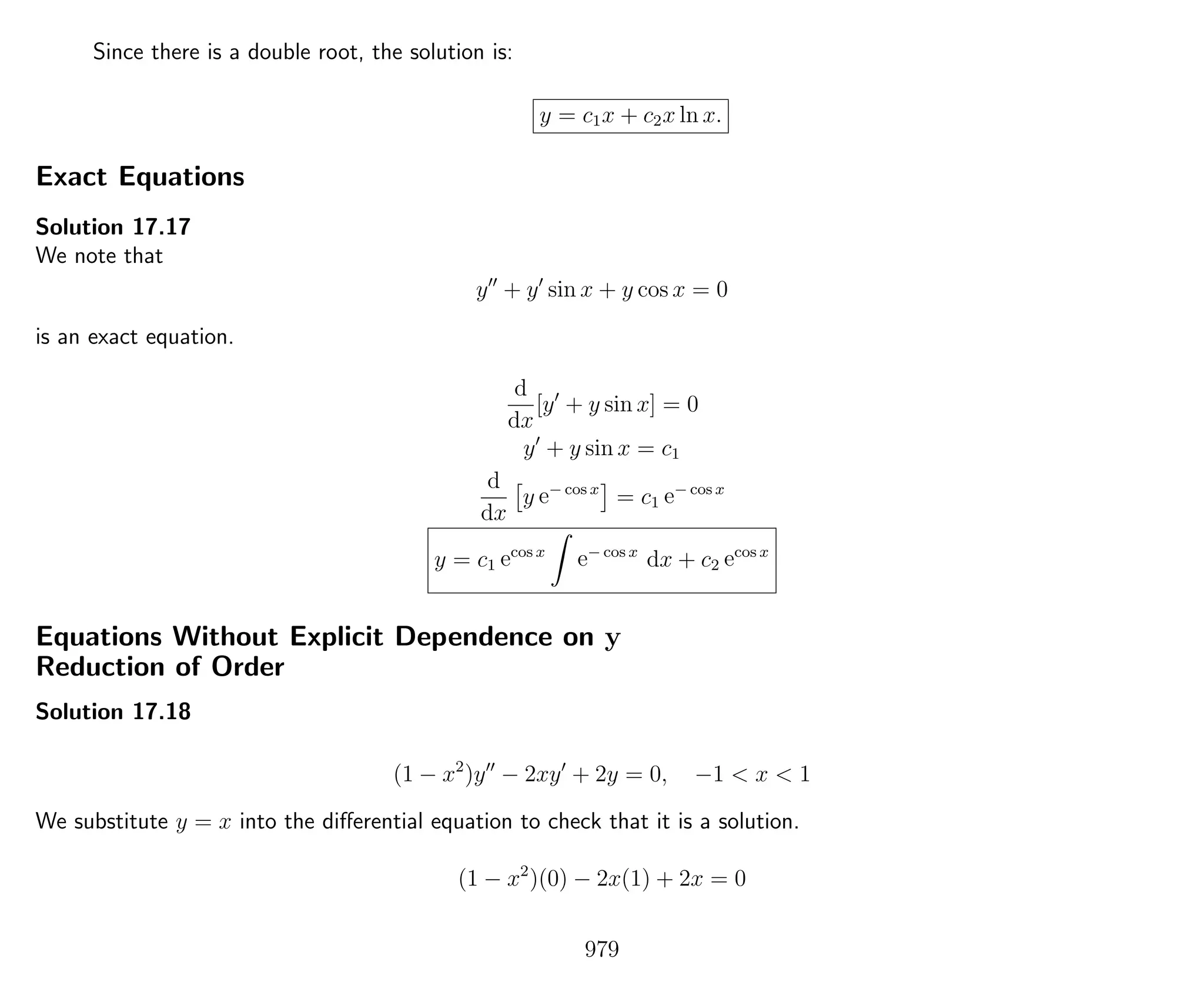 Since there is a double root, the solution is:
y = c1x + c2x ln x.
Exact Equations
Solution 17.17
We note that
y + y sin x + y cos x = 0
is an exact equation.
d
dx
[y + y sin x] = 0
y + y sin x = c1
d
dx
y e− cos x
= c1 e− cos x
y = c1 ecos x
e− cos x
dx + c2 ecos x
Equations Without Explicit Dependence on y
Reduction of Order
Solution 17.18
(1 − x2
)y − 2xy + 2y = 0, −1 < x < 1
We substitute y = x into the diﬀerential equation to check that it is a solution.
(1 − x2
)(0) − 2x(1) + 2x = 0
979
 