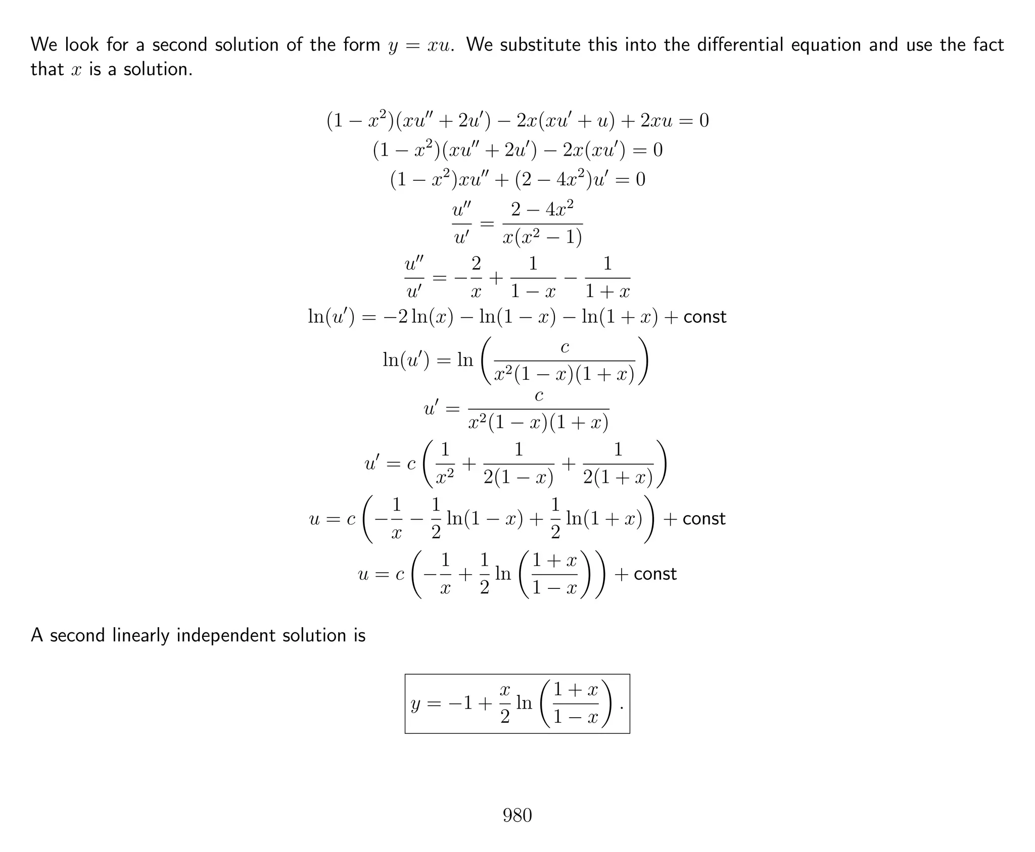 We look for a second solution of the form y = xu. We substitute this into the diﬀerential equation and use the fact
that x is a solution.
(1 − x2
)(xu + 2u ) − 2x(xu + u) + 2xu = 0
(1 − x2
)(xu + 2u ) − 2x(xu ) = 0
(1 − x2
)xu + (2 − 4x2
)u = 0
u
u
=
2 − 4x2
x(x2 − 1)
u
u
= −
2
x
+
1
1 − x
−
1
1 + x
ln(u ) = −2 ln(x) − ln(1 − x) − ln(1 + x) + const
ln(u ) = ln
c
x2(1 − x)(1 + x)
u =
c
x2(1 − x)(1 + x)
u = c
1
x2
+
1
2(1 − x)
+
1
2(1 + x)
u = c −
1
x
−
1
2
ln(1 − x) +
1
2
ln(1 + x) + const
u = c −
1
x
+
1
2
ln
1 + x
1 − x
+ const
A second linearly independent solution is
y = −1 +
x
2
ln
1 + x
1 − x
.
980
 