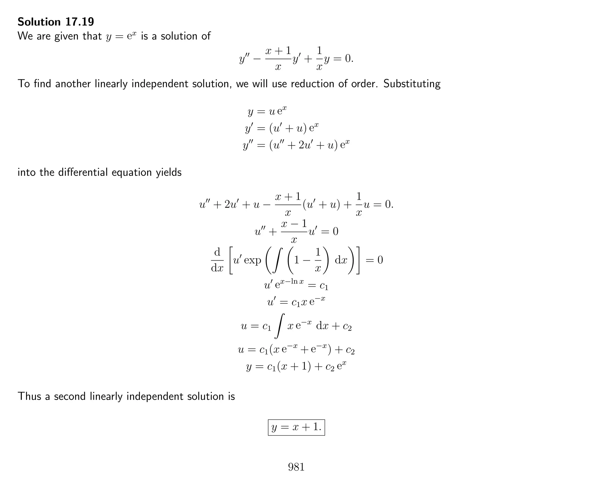 Solution 17.19
We are given that y = ex
is a solution of
y −
x + 1
x
y +
1
x
y = 0.
To ﬁnd another linearly independent solution, we will use reduction of order. Substituting
y = u ex
y = (u + u) ex
y = (u + 2u + u) ex
into the diﬀerential equation yields
u + 2u + u −
x + 1
x
(u + u) +
1
x
u = 0.
u +
x − 1
x
u = 0
d
dx
u exp 1 −
1
x
dx = 0
u ex−ln x
= c1
u = c1x e−x
u = c1 x e−x
dx + c2
u = c1(x e−x
+ e−x
) + c2
y = c1(x + 1) + c2 ex
Thus a second linearly independent solution is
y = x + 1.
981
 