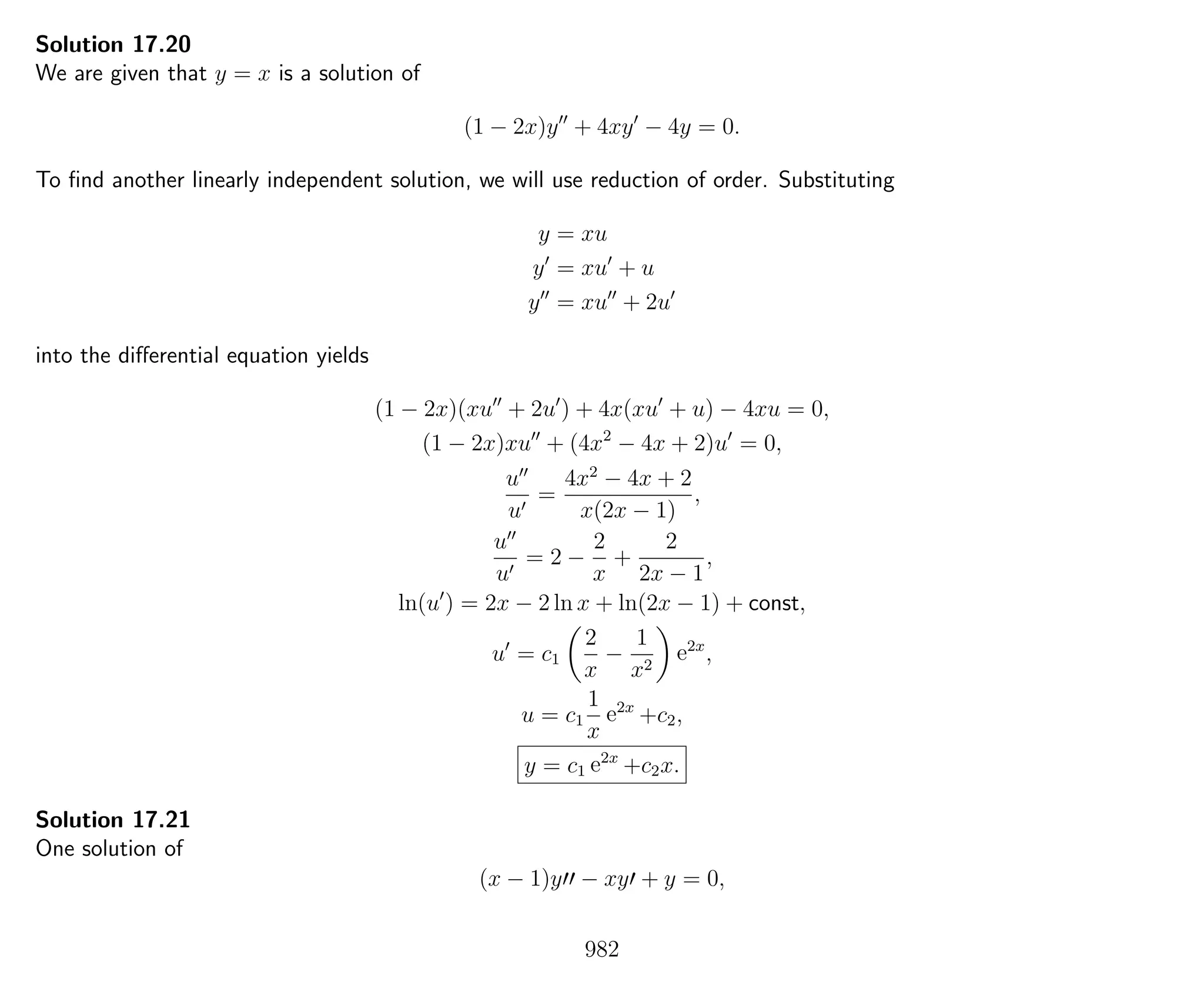 Solution 17.20
We are given that y = x is a solution of
(1 − 2x)y + 4xy − 4y = 0.
To ﬁnd another linearly independent solution, we will use reduction of order. Substituting
y = xu
y = xu + u
y = xu + 2u
into the diﬀerential equation yields
(1 − 2x)(xu + 2u ) + 4x(xu + u) − 4xu = 0,
(1 − 2x)xu + (4x2
− 4x + 2)u = 0,
u
u
=
4x2
− 4x + 2
x(2x − 1)
,
u
u
= 2 −
2
x
+
2
2x − 1
,
ln(u ) = 2x − 2 ln x + ln(2x − 1) + const,
u = c1
2
x
−
1
x2
e2x
,
u = c1
1
x
e2x
+c2,
y = c1 e2x
+c2x.
Solution 17.21
One solution of
(x − 1)y − xy + y = 0,
982
 
