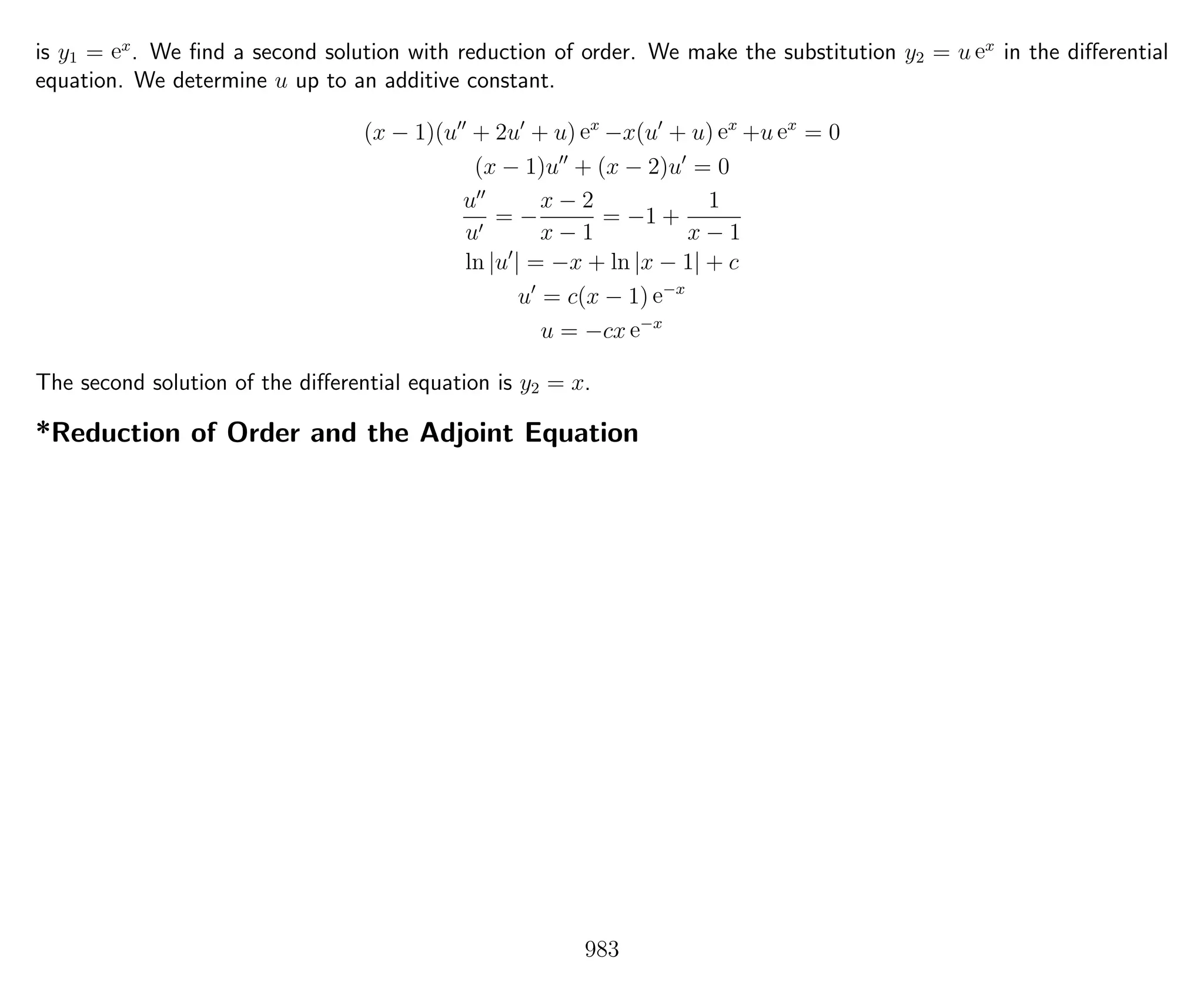 is y1 = ex
. We ﬁnd a second solution with reduction of order. We make the substitution y2 = u ex
in the diﬀerential
equation. We determine u up to an additive constant.
(x − 1)(u + 2u + u) ex
−x(u + u) ex
+u ex
= 0
(x − 1)u + (x − 2)u = 0
u
u
= −
x − 2
x − 1
= −1 +
1
x − 1
ln |u | = −x + ln |x − 1| + c
u = c(x − 1) e−x
u = −cx e−x
The second solution of the diﬀerential equation is y2 = x.
*Reduction of Order and the Adjoint Equation
983
 