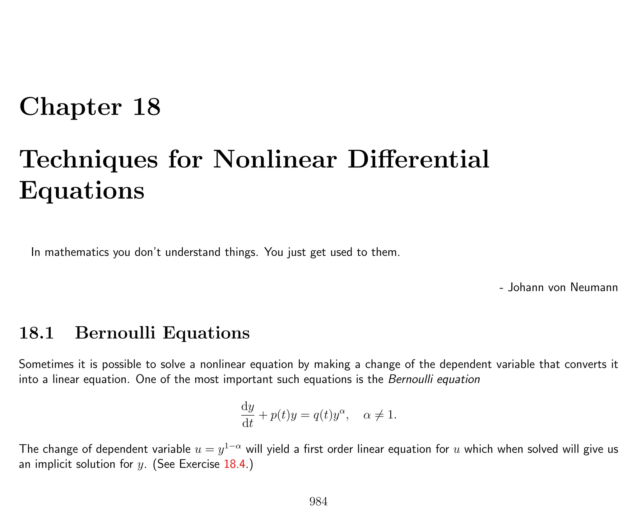 Chapter 18
Techniques for Nonlinear Diﬀerential
Equations
In mathematics you don’t understand things. You just get used to them.
- Johann von Neumann
18.1 Bernoulli Equations
Sometimes it is possible to solve a nonlinear equation by making a change of the dependent variable that converts it
into a linear equation. One of the most important such equations is the Bernoulli equation
dy
dt
+ p(t)y = q(t)yα
, α = 1.
The change of dependent variable u = y1−α
will yield a ﬁrst order linear equation for u which when solved will give us
an implicit solution for y. (See Exercise 18.4.)
984
 