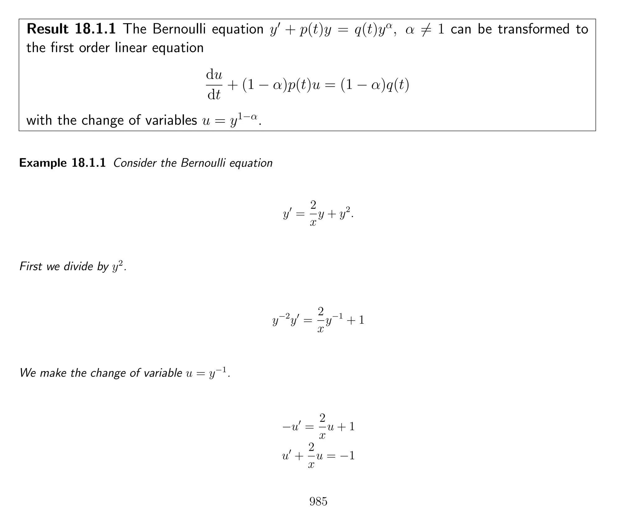 Result 18.1.1 The Bernoulli equation y + p(t)y = q(t)yα
, α = 1 can be transformed to
the ﬁrst order linear equation
du
dt
+ (1 − α)p(t)u = (1 − α)q(t)
with the change of variables u = y1−α
.
Example 18.1.1 Consider the Bernoulli equation
y =
2
x
y + y2
.
First we divide by y2
.
y−2
y =
2
x
y−1
+ 1
We make the change of variable u = y−1
.
−u =
2
x
u + 1
u +
2
x
u = −1
985
 