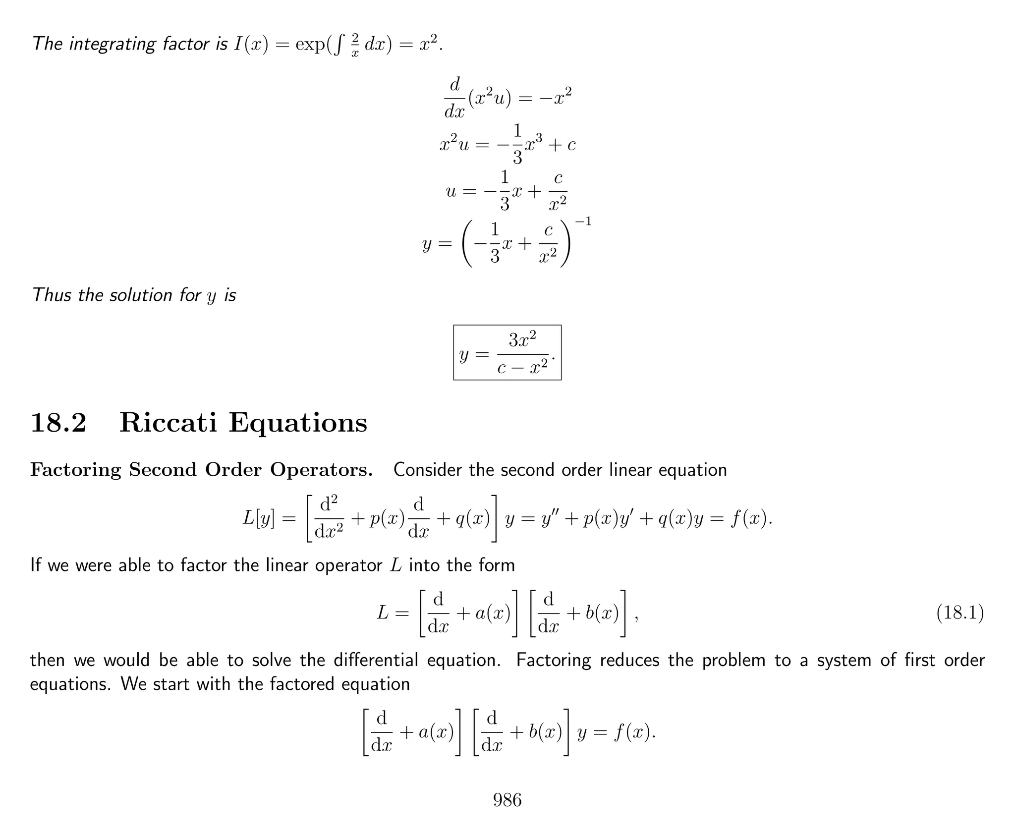 The integrating factor is I(x) = exp( 2
x
dx) = x2
.
d
dx
(x2
u) = −x2
x2
u = −
1
3
x3
+ c
u = −
1
3
x +
c
x2
y = −
1
3
x +
c
x2
−1
Thus the solution for y is
y =
3x2
c − x2
.
18.2 Riccati Equations
Factoring Second Order Operators. Consider the second order linear equation
L[y] =
d2
dx2
+ p(x)
d
dx
+ q(x) y = y + p(x)y + q(x)y = f(x).
If we were able to factor the linear operator L into the form
L =
d
dx
+ a(x)
d
dx
+ b(x) , (18.1)
then we would be able to solve the diﬀerential equation. Factoring reduces the problem to a system of ﬁrst order
equations. We start with the factored equation
d
dx
+ a(x)
d
dx
+ b(x) y = f(x).
986
 