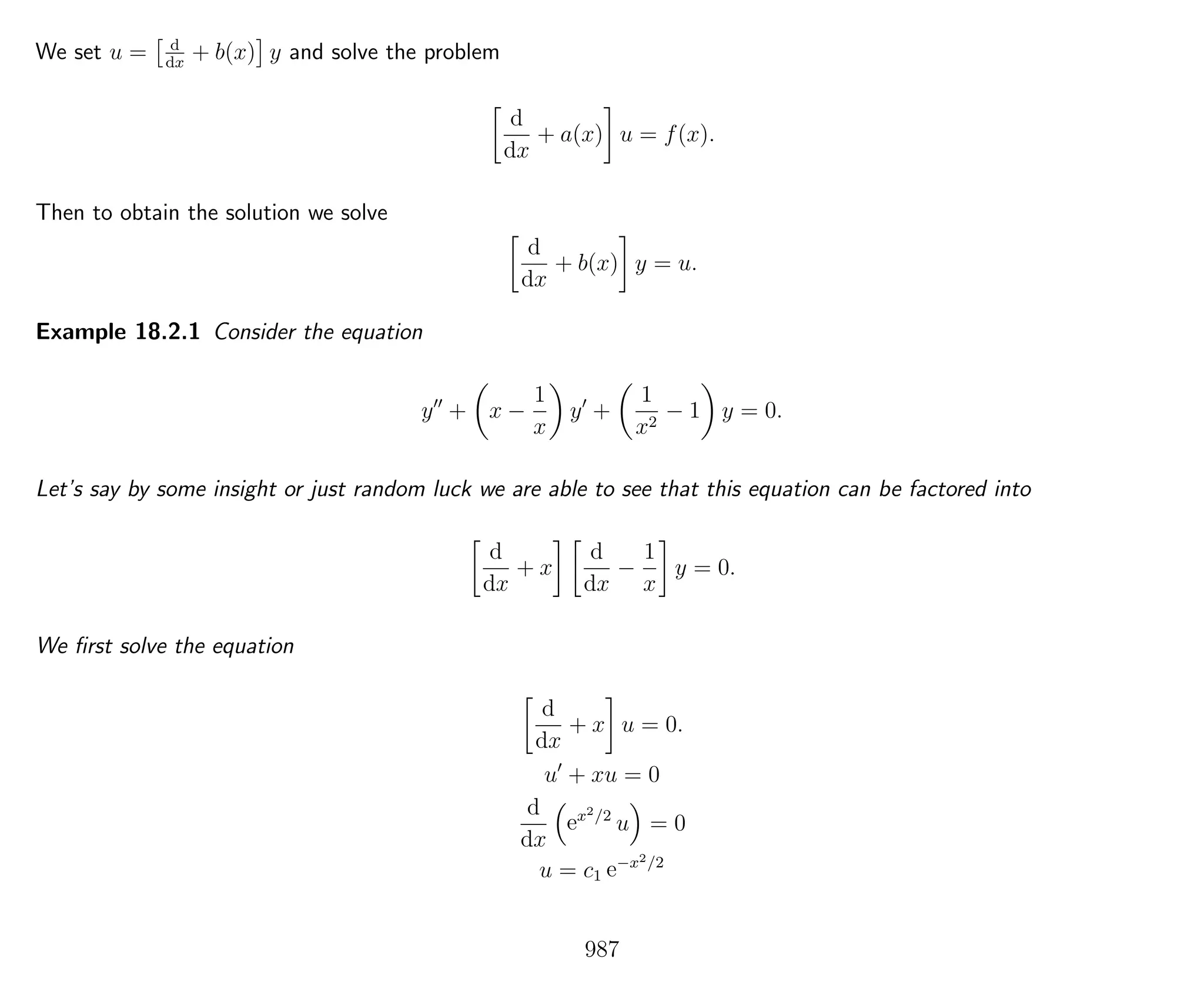 We set u = d
dx
+ b(x) y and solve the problem
d
dx
+ a(x) u = f(x).
Then to obtain the solution we solve
d
dx
+ b(x) y = u.
Example 18.2.1 Consider the equation
y + x −
1
x
y +
1
x2
− 1 y = 0.
Let’s say by some insight or just random luck we are able to see that this equation can be factored into
d
dx
+ x
d
dx
−
1
x
y = 0.
We ﬁrst solve the equation
d
dx
+ x u = 0.
u + xu = 0
d
dx
ex2/2
u = 0
u = c1 e−x2/2
987
 