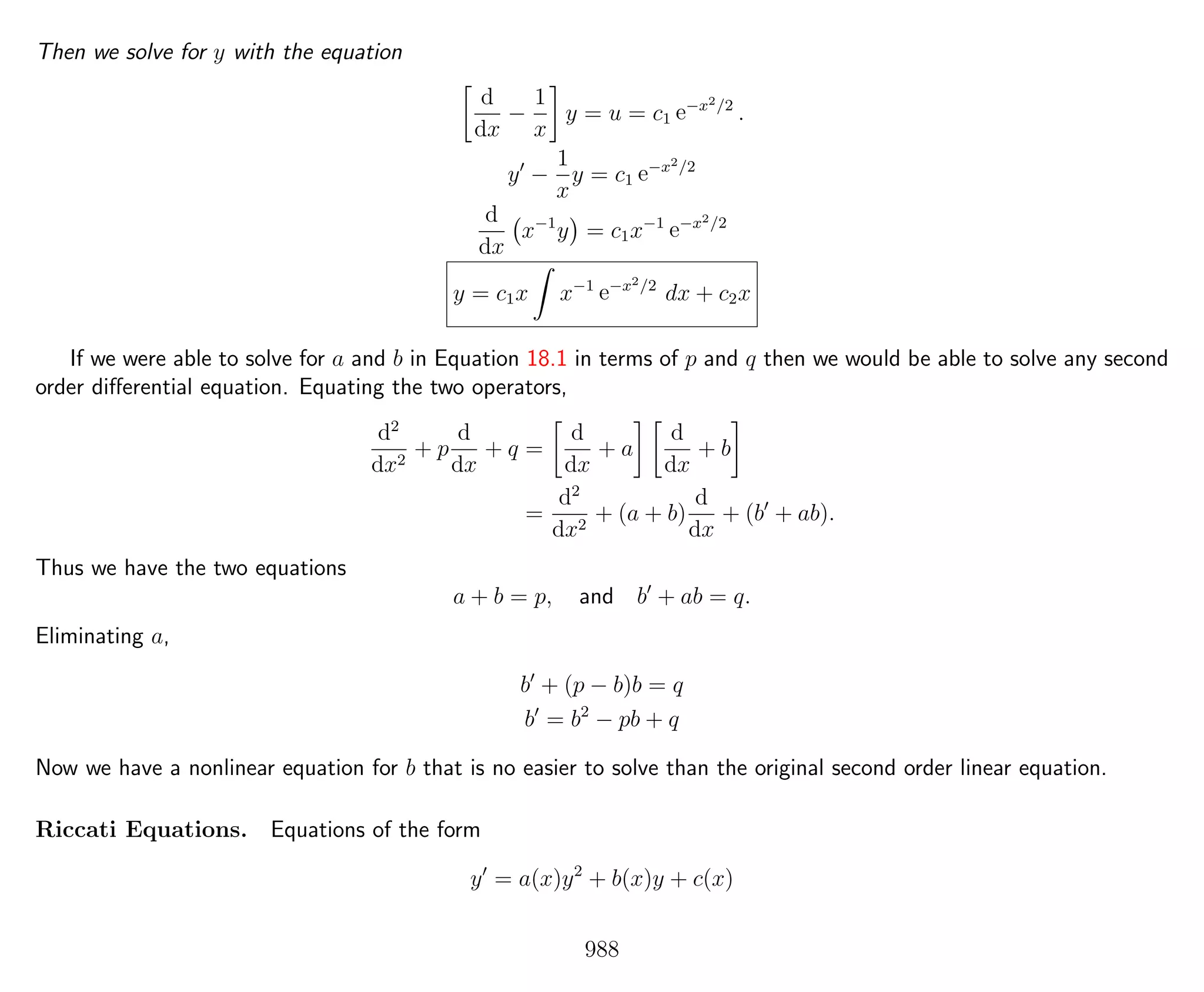 Then we solve for y with the equation
d
dx
−
1
x
y = u = c1 e−x2/2
.
y −
1
x
y = c1 e−x2/2
d
dx
x−1
y = c1x−1
e−x2/2
y = c1x x−1
e−x2/2
dx + c2x
If we were able to solve for a and b in Equation 18.1 in terms of p and q then we would be able to solve any second
order diﬀerential equation. Equating the two operators,
d2
dx2
+ p
d
dx
+ q =
d
dx
+ a
d
dx
+ b
=
d2
dx2
+ (a + b)
d
dx
+ (b + ab).
Thus we have the two equations
a + b = p, and b + ab = q.
Eliminating a,
b + (p − b)b = q
b = b2
− pb + q
Now we have a nonlinear equation for b that is no easier to solve than the original second order linear equation.
Riccati Equations. Equations of the form
y = a(x)y2
+ b(x)y + c(x)
988
 