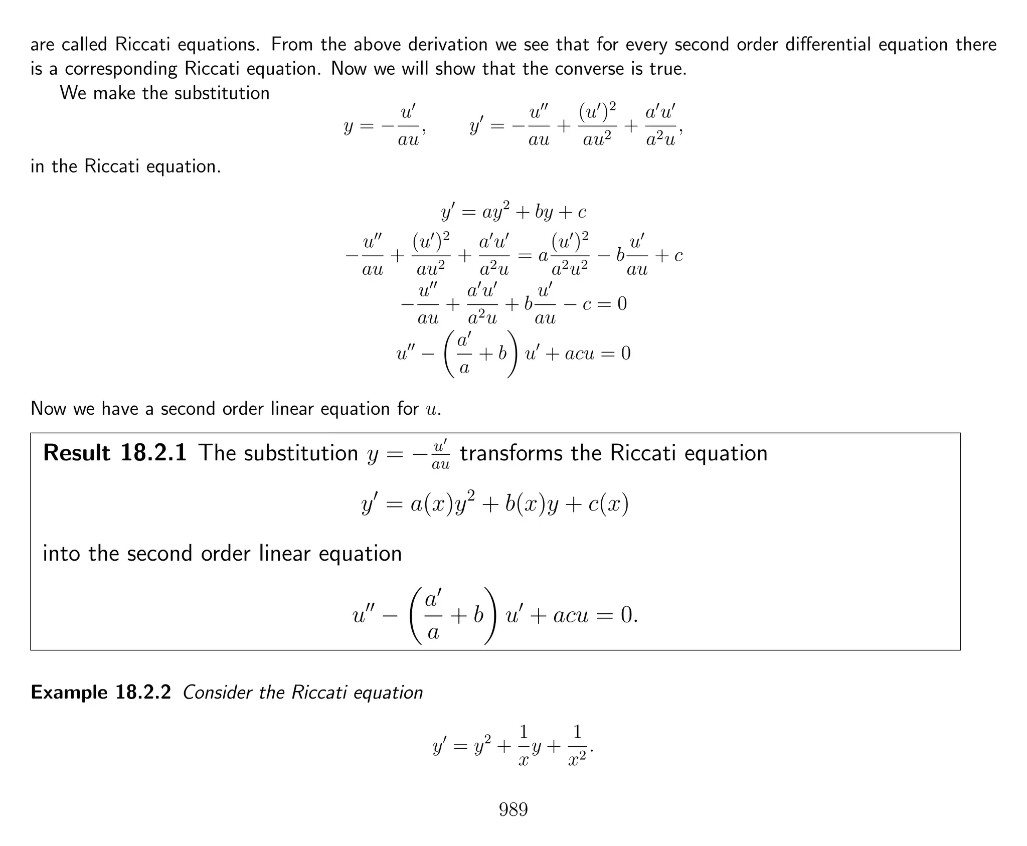 are called Riccati equations. From the above derivation we see that for every second order diﬀerential equation there
is a corresponding Riccati equation. Now we will show that the converse is true.
We make the substitution
y = −
u
au
, y = −
u
au
+
(u )2
au2
+
a u
a2u
,
in the Riccati equation.
y = ay2
+ by + c
−
u
au
+
(u )2
au2
+
a u
a2u
= a
(u )2
a2u2
− b
u
au
+ c
−
u
au
+
a u
a2u
+ b
u
au
− c = 0
u −
a
a
+ b u + acu = 0
Now we have a second order linear equation for u.
Result 18.2.1 The substitution y = − u
au transforms the Riccati equation
y = a(x)y2
+ b(x)y + c(x)
into the second order linear equation
u −
a
a
+ b u + acu = 0.
Example 18.2.2 Consider the Riccati equation
y = y2
+
1
x
y +
1
x2
.
989
 