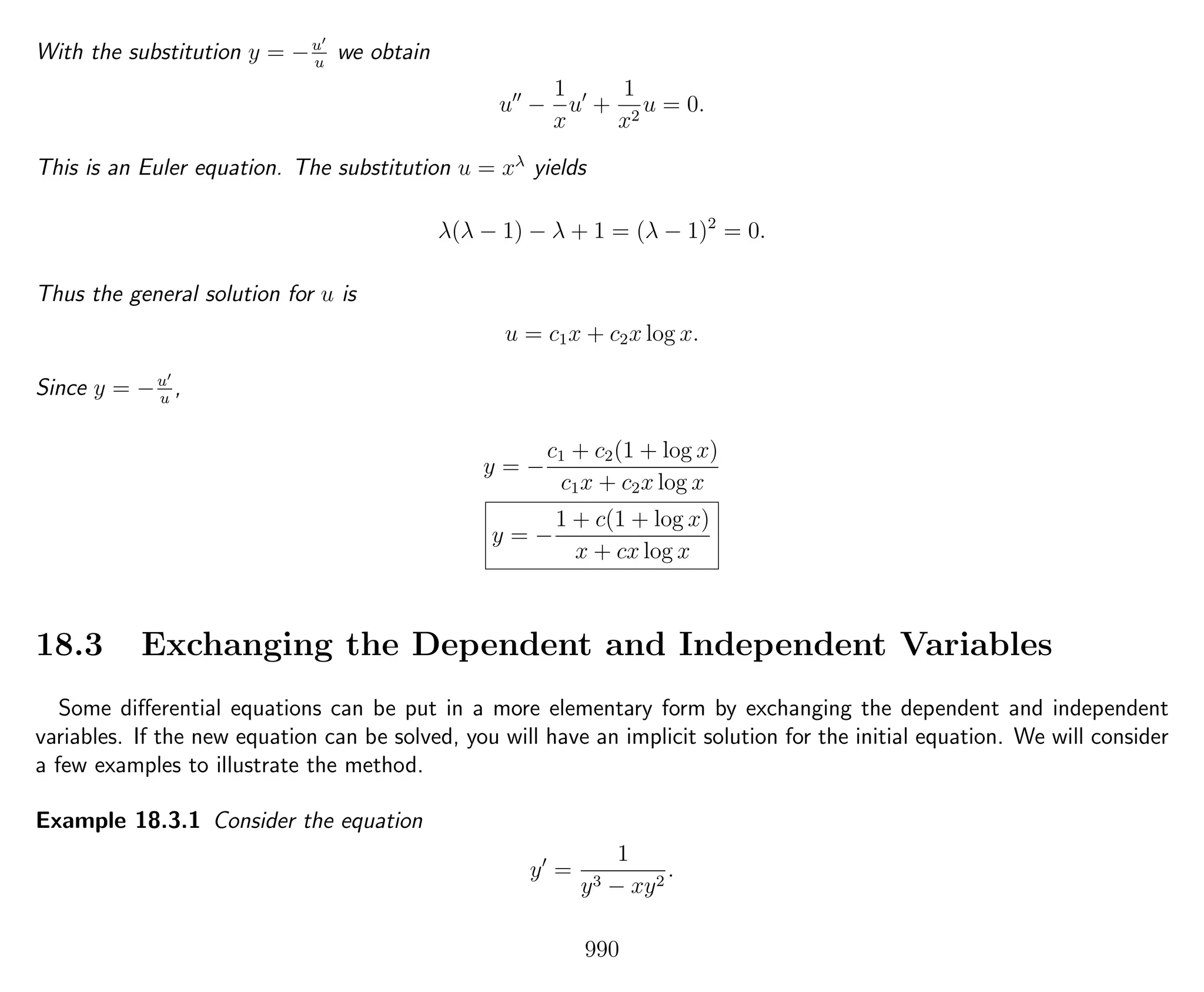 With the substitution y = −u
u
we obtain
u −
1
x
u +
1
x2
u = 0.
This is an Euler equation. The substitution u = xλ
yields
λ(λ − 1) − λ + 1 = (λ − 1)2
= 0.
Thus the general solution for u is
u = c1x + c2x log x.
Since y = −u
u
,
y = −
c1 + c2(1 + log x)
c1x + c2x log x
y = −
1 + c(1 + log x)
x + cx log x
18.3 Exchanging the Dependent and Independent Variables
Some diﬀerential equations can be put in a more elementary form by exchanging the dependent and independent
variables. If the new equation can be solved, you will have an implicit solution for the initial equation. We will consider
a few examples to illustrate the method.
Example 18.3.1 Consider the equation
y =
1
y3 − xy2
.
990
 