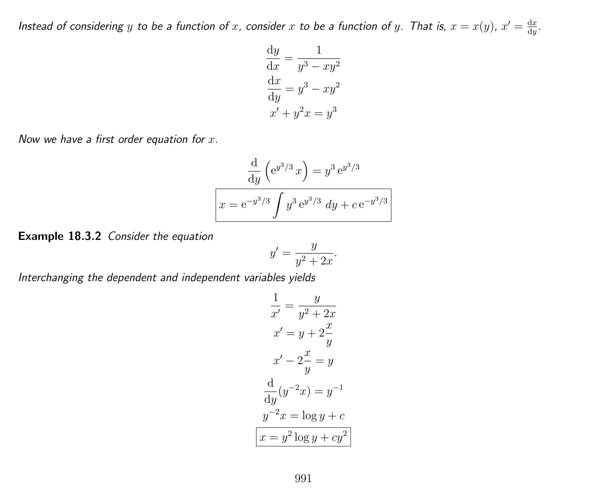Instead of considering y to be a function of x, consider x to be a function of y. That is, x = x(y), x = dx
dy
.
dy
dx
=
1
y3 − xy2
dx
dy
= y3
− xy2
x + y2
x = y3
Now we have a ﬁrst order equation for x.
d
dy
ey3/3
x = y3
ey3/3
x = e−y3/3
y3
ey3/3
dy + c e−y3/3
Example 18.3.2 Consider the equation
y =
y
y2 + 2x
.
Interchanging the dependent and independent variables yields
1
x
=
y
y2 + 2x
x = y + 2
x
y
x − 2
x
y
= y
d
dy
(y−2
x) = y−1
y−2
x = log y + c
x = y2
log y + cy2
991
 