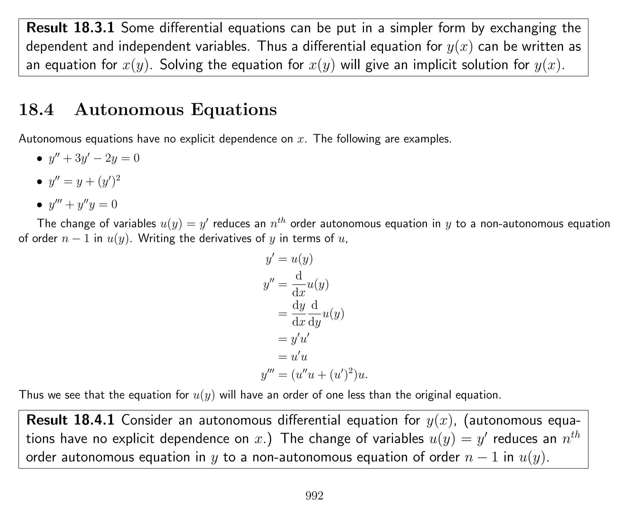Result 18.3.1 Some diﬀerential equations can be put in a simpler form by exchanging the
dependent and independent variables. Thus a diﬀerential equation for y(x) can be written as
an equation for x(y). Solving the equation for x(y) will give an implicit solution for y(x).
18.4 Autonomous Equations
Autonomous equations have no explicit dependence on x. The following are examples.
• y + 3y − 2y = 0
• y = y + (y )2
• y + y y = 0
The change of variables u(y) = y reduces an nth
order autonomous equation in y to a non-autonomous equation
of order n − 1 in u(y). Writing the derivatives of y in terms of u,
y = u(y)
y =
d
dx
u(y)
=
dy
dx
d
dy
u(y)
= y u
= u u
y = (u u + (u )2
)u.
Thus we see that the equation for u(y) will have an order of one less than the original equation.
Result 18.4.1 Consider an autonomous diﬀerential equation for y(x), (autonomous equa-
tions have no explicit dependence on x.) The change of variables u(y) = y reduces an nth
order autonomous equation in y to a non-autonomous equation of order n − 1 in u(y).
992
 