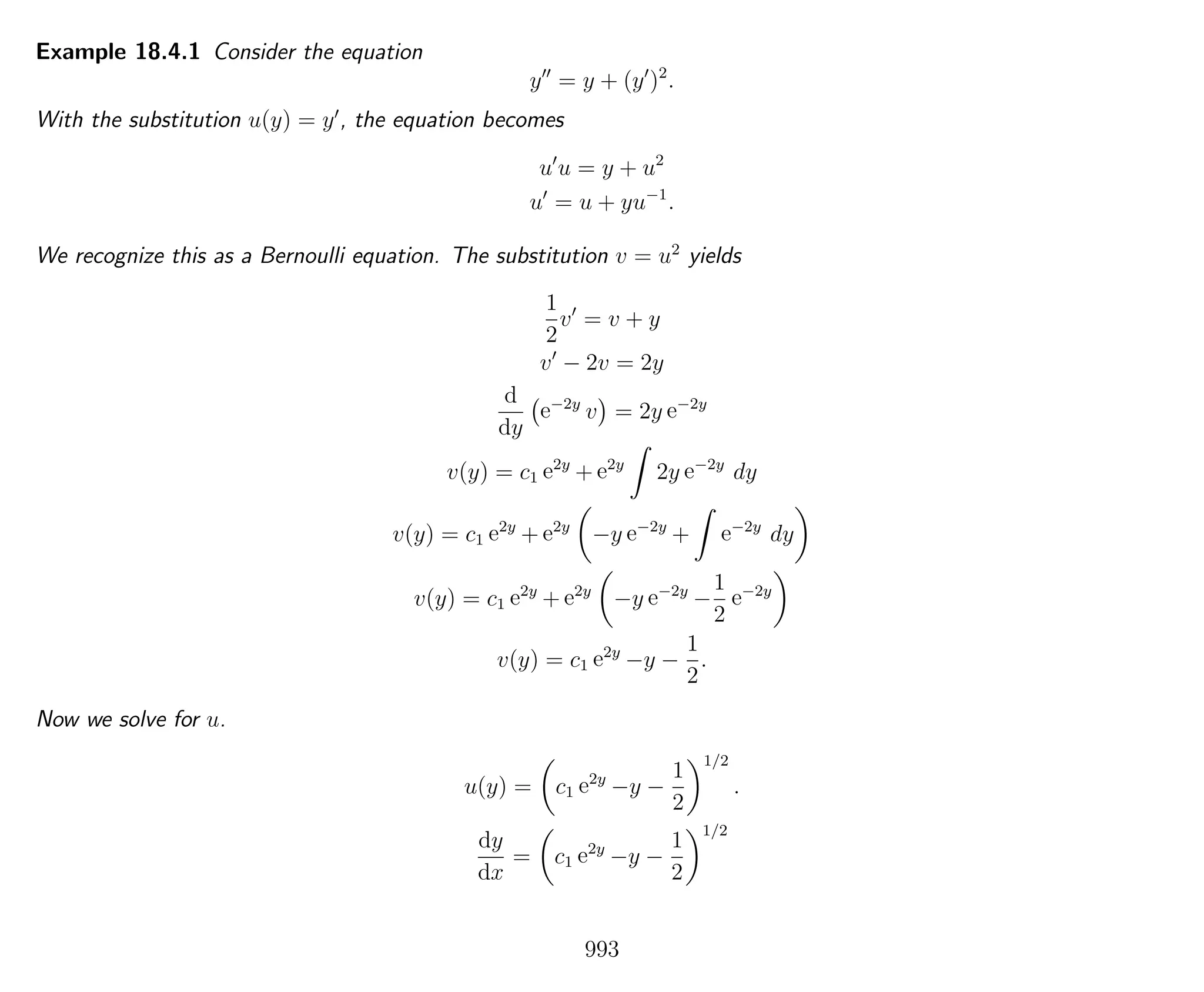 Example 18.4.1 Consider the equation
y = y + (y )2
.
With the substitution u(y) = y , the equation becomes
u u = y + u2
u = u + yu−1
.
We recognize this as a Bernoulli equation. The substitution v = u2
yields
1
2
v = v + y
v − 2v = 2y
d
dy
e−2y
v = 2y e−2y
v(y) = c1 e2y
+ e2y
2y e−2y
dy
v(y) = c1 e2y
+ e2y
−y e−2y
+ e−2y
dy
v(y) = c1 e2y
+ e2y
−y e−2y
−
1
2
e−2y
v(y) = c1 e2y
−y −
1
2
.
Now we solve for u.
u(y) = c1 e2y
−y −
1
2
1/2
.
dy
dx
= c1 e2y
−y −
1
2
1/2
993
 