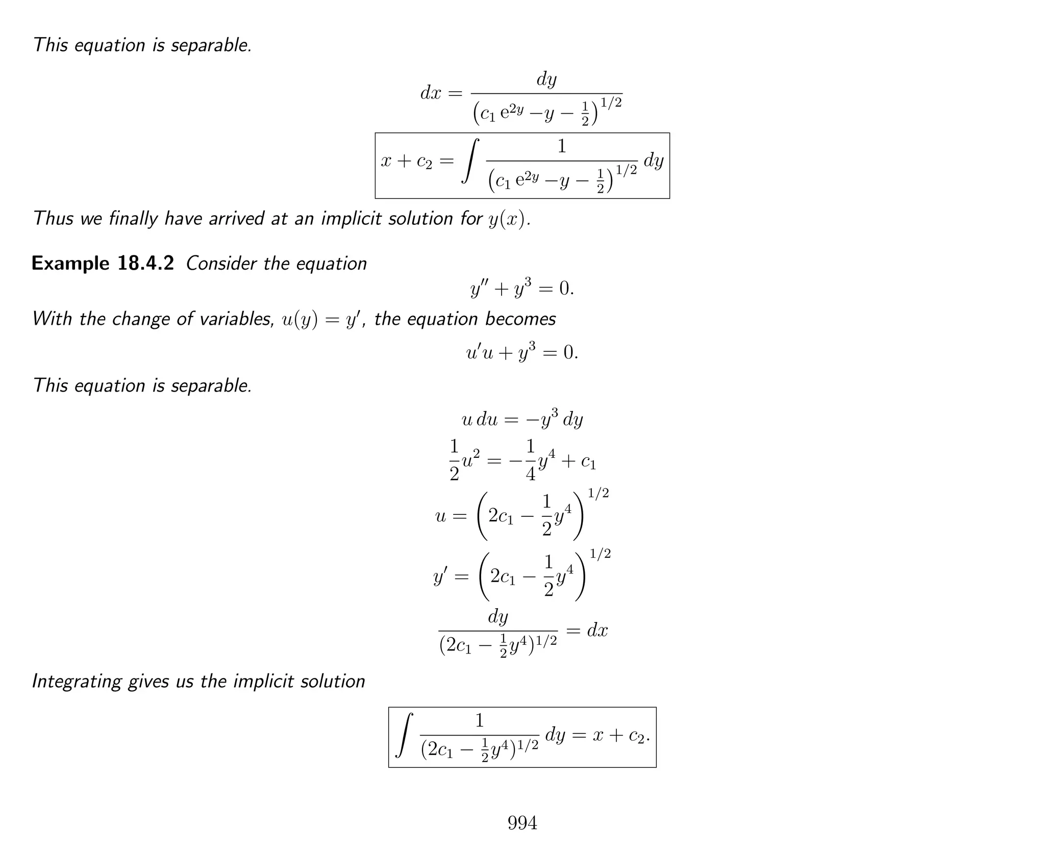 This equation is separable.
dx =
dy
c1 e2y −y − 1
2
1/2
x + c2 =
1
c1 e2y −y − 1
2
1/2
dy
Thus we ﬁnally have arrived at an implicit solution for y(x).
Example 18.4.2 Consider the equation
y + y3
= 0.
With the change of variables, u(y) = y , the equation becomes
u u + y3
= 0.
This equation is separable.
u du = −y3
dy
1
2
u2
= −
1
4
y4
+ c1
u = 2c1 −
1
2
y4
1/2
y = 2c1 −
1
2
y4
1/2
dy
(2c1 − 1
2
y4)1/2
= dx
Integrating gives us the implicit solution
1
(2c1 − 1
2
y4)1/2
dy = x + c2.
994
 