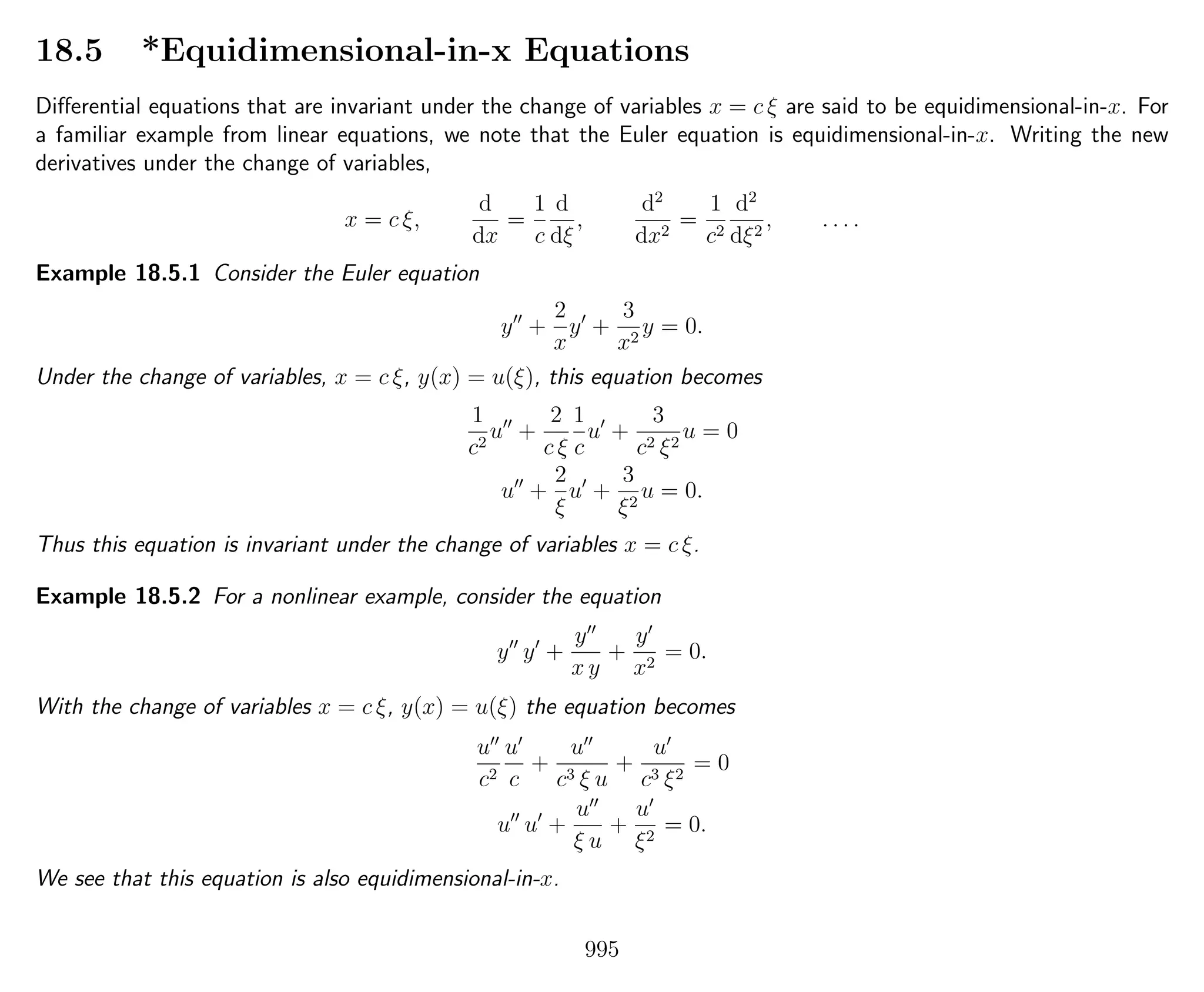18.5 *Equidimensional-in-x Equations
Diﬀerential equations that are invariant under the change of variables x = c ξ are said to be equidimensional-in-x. For
a familiar example from linear equations, we note that the Euler equation is equidimensional-in-x. Writing the new
derivatives under the change of variables,
x = c ξ,
d
dx
=
1
c
d
dξ
,
d2
dx2
=
1
c2
d2
dξ2
, . . . .
Example 18.5.1 Consider the Euler equation
y +
2
x
y +
3
x2
y = 0.
Under the change of variables, x = c ξ, y(x) = u(ξ), this equation becomes
1
c2
u +
2
c ξ
1
c
u +
3
c2 ξ2
u = 0
u +
2
ξ
u +
3
ξ2
u = 0.
Thus this equation is invariant under the change of variables x = c ξ.
Example 18.5.2 For a nonlinear example, consider the equation
y y +
y
x y
+
y
x2
= 0.
With the change of variables x = c ξ, y(x) = u(ξ) the equation becomes
u
c2
u
c
+
u
c3 ξ u
+
u
c3 ξ2
= 0
u u +
u
ξ u
+
u
ξ2
= 0.
We see that this equation is also equidimensional-in-x.
995
 