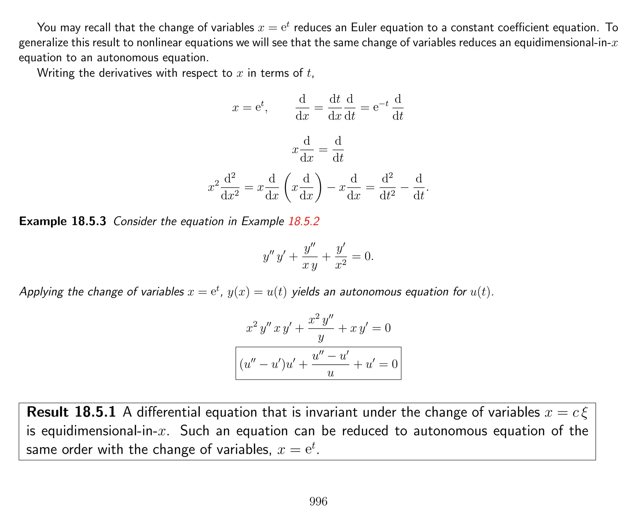 You may recall that the change of variables x = et
reduces an Euler equation to a constant coeﬃcient equation. To
generalize this result to nonlinear equations we will see that the same change of variables reduces an equidimensional-in-x
equation to an autonomous equation.
Writing the derivatives with respect to x in terms of t,
x = et
,
d
dx
=
dt
dx
d
dt
= e−t d
dt
x
d
dx
=
d
dt
x2 d2
dx2
= x
d
dx
x
d
dx
− x
d
dx
=
d2
dt2
−
d
dt
.
Example 18.5.3 Consider the equation in Example 18.5.2
y y +
y
x y
+
y
x2
= 0.
Applying the change of variables x = et
, y(x) = u(t) yields an autonomous equation for u(t).
x2
y x y +
x2
y
y
+ x y = 0
(u − u )u +
u − u
u
+ u = 0
Result 18.5.1 A diﬀerential equation that is invariant under the change of variables x = c ξ
is equidimensional-in-x. Such an equation can be reduced to autonomous equation of the
same order with the change of variables, x = et
.
996
 