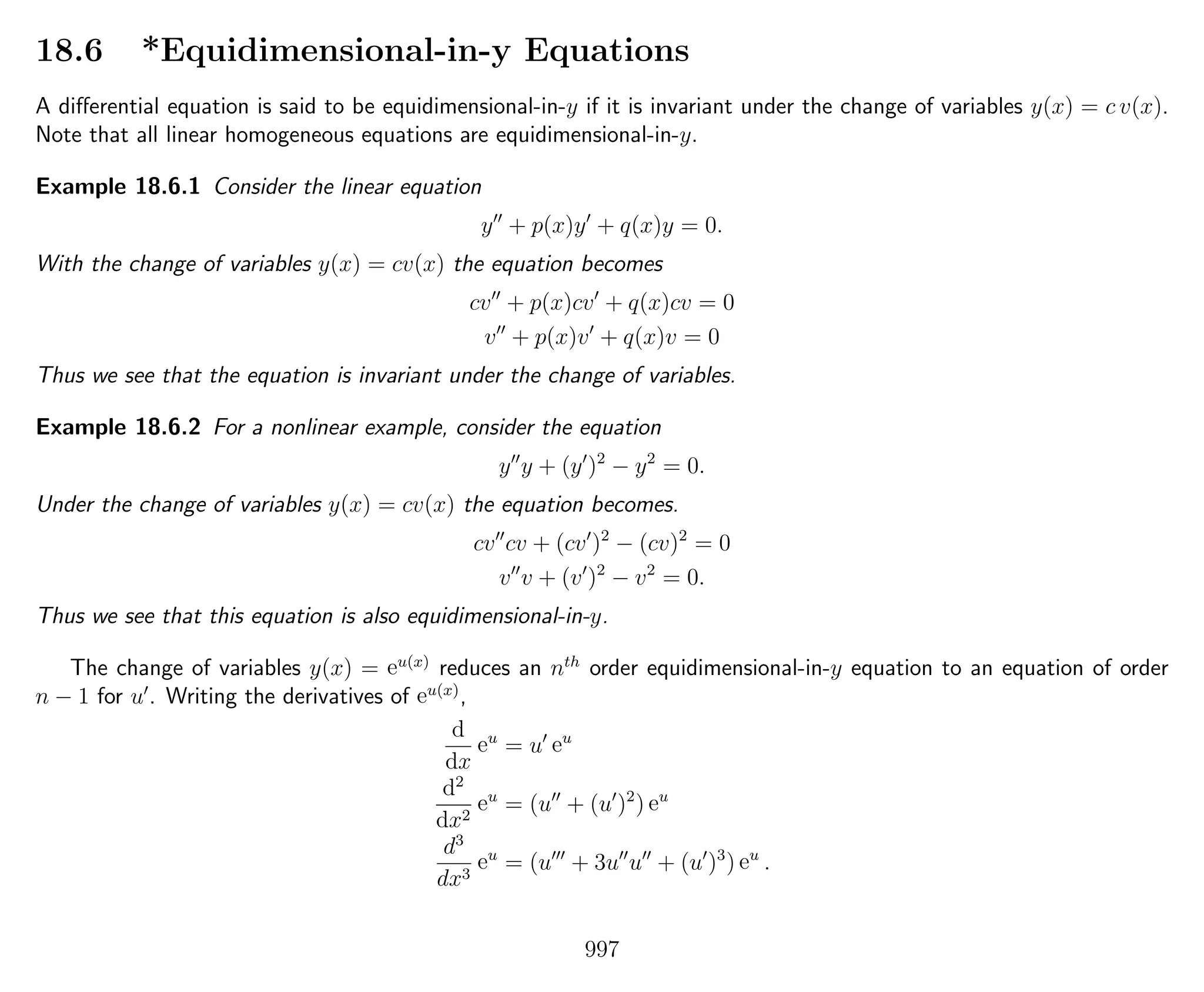 18.6 *Equidimensional-in-y Equations
A diﬀerential equation is said to be equidimensional-in-y if it is invariant under the change of variables y(x) = c v(x).
Note that all linear homogeneous equations are equidimensional-in-y.
Example 18.6.1 Consider the linear equation
y + p(x)y + q(x)y = 0.
With the change of variables y(x) = cv(x) the equation becomes
cv + p(x)cv + q(x)cv = 0
v + p(x)v + q(x)v = 0
Thus we see that the equation is invariant under the change of variables.
Example 18.6.2 For a nonlinear example, consider the equation
y y + (y )2
− y2
= 0.
Under the change of variables y(x) = cv(x) the equation becomes.
cv cv + (cv )2
− (cv)2
= 0
v v + (v )2
− v2
= 0.
Thus we see that this equation is also equidimensional-in-y.
The change of variables y(x) = eu(x)
reduces an nth
order equidimensional-in-y equation to an equation of order
n − 1 for u . Writing the derivatives of eu(x)
,
d
dx
eu
= u eu
d2
dx2
eu
= (u + (u )2
) eu
d3
dx3
eu
= (u + 3u u + (u )3
) eu
.
997
 