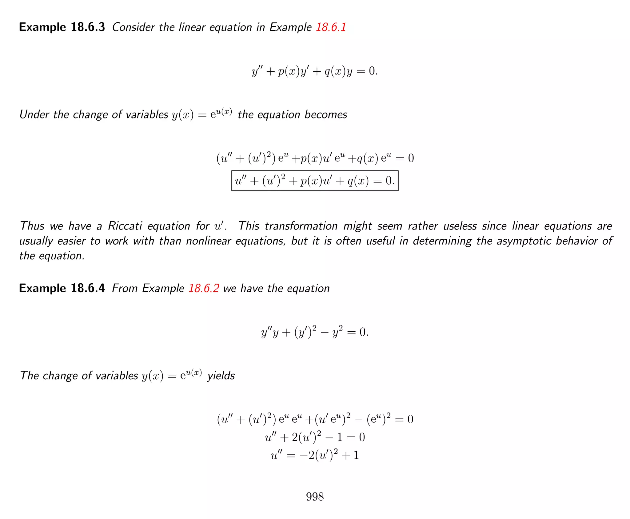 Example 18.6.3 Consider the linear equation in Example 18.6.1
y + p(x)y + q(x)y = 0.
Under the change of variables y(x) = eu(x)
the equation becomes
(u + (u )2
) eu
+p(x)u eu
+q(x) eu
= 0
u + (u )2
+ p(x)u + q(x) = 0.
Thus we have a Riccati equation for u . This transformation might seem rather useless since linear equations are
usually easier to work with than nonlinear equations, but it is often useful in determining the asymptotic behavior of
the equation.
Example 18.6.4 From Example 18.6.2 we have the equation
y y + (y )2
− y2
= 0.
The change of variables y(x) = eu(x)
yields
(u + (u )2
) eu
eu
+(u eu
)2
− (eu
)2
= 0
u + 2(u )2
− 1 = 0
u = −2(u )2
+ 1
998
 