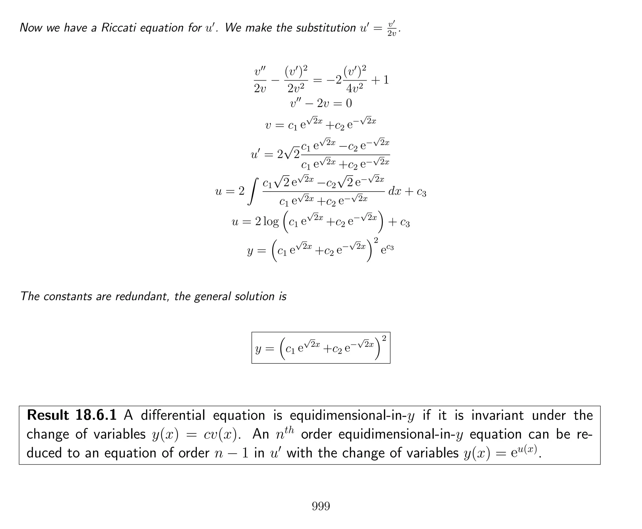 Now we have a Riccati equation for u . We make the substitution u = v
2v
.
v
2v
−
(v )2
2v2
= −2
(v )2
4v2
+ 1
v − 2v = 0
v = c1 e
√
2x
+c2 e−
√
2x
u = 2
√
2
c1 e
√
2x
−c2 e−
√
2x
c1 e
√
2x +c2 e−
√
2x
u = 2
c1
√
2 e
√
2x
−c2
√
2 e−
√
2x
c1 e
√
2x +c2 e−
√
2x
dx + c3
u = 2 log c1 e
√
2x
+c2 e−
√
2x
+ c3
y = c1 e
√
2x
+c2 e−
√
2x
2
ec3
The constants are redundant, the general solution is
y = c1 e
√
2x
+c2 e−
√
2x
2
Result 18.6.1 A diﬀerential equation is equidimensional-in-y if it is invariant under the
change of variables y(x) = cv(x). An nth
order equidimensional-in-y equation can be re-
duced to an equation of order n − 1 in u with the change of variables y(x) = eu(x)
.
999
 