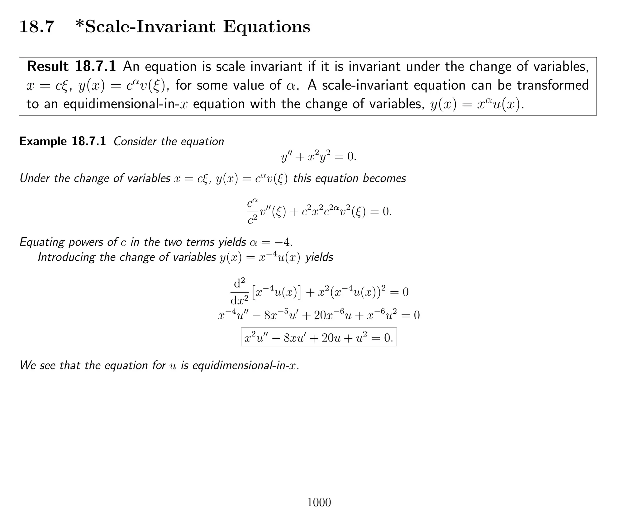 18.7 *Scale-Invariant Equations
Result 18.7.1 An equation is scale invariant if it is invariant under the change of variables,
x = cξ, y(x) = cα
v(ξ), for some value of α. A scale-invariant equation can be transformed
to an equidimensional-in-x equation with the change of variables, y(x) = xα
u(x).
Example 18.7.1 Consider the equation
y + x2
y2
= 0.
Under the change of variables x = cξ, y(x) = cα
v(ξ) this equation becomes
cα
c2
v (ξ) + c2
x2
c2α
v2
(ξ) = 0.
Equating powers of c in the two terms yields α = −4.
Introducing the change of variables y(x) = x−4
u(x) yields
d2
dx2
x−4
u(x) + x2
(x−4
u(x))2
= 0
x−4
u − 8x−5
u + 20x−6
u + x−6
u2
= 0
x2
u − 8xu + 20u + u2
= 0.
We see that the equation for u is equidimensional-in-x.
1000
 