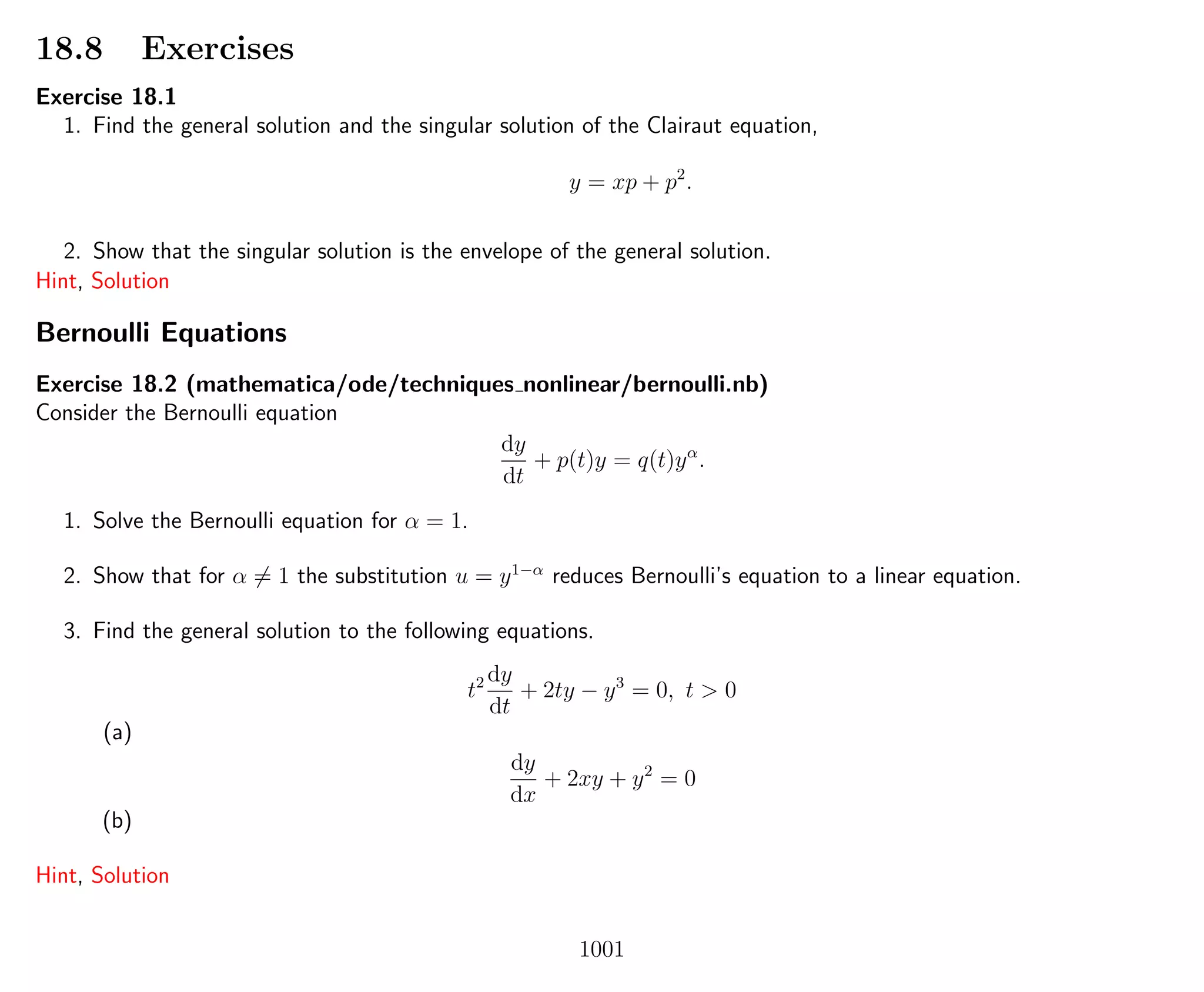 18.8 Exercises
Exercise 18.1
1. Find the general solution and the singular solution of the Clairaut equation,
y = xp + p2
.
2. Show that the singular solution is the envelope of the general solution.
Hint, Solution
Bernoulli Equations
Exercise 18.2 (mathematica/ode/techniques nonlinear/bernoulli.nb)
Consider the Bernoulli equation
dy
dt
+ p(t)y = q(t)yα
.
1. Solve the Bernoulli equation for α = 1.
2. Show that for α = 1 the substitution u = y1−α
reduces Bernoulli’s equation to a linear equation.
3. Find the general solution to the following equations.
t2 dy
dt
+ 2ty − y3
= 0, t > 0
(a)
dy
dx
+ 2xy + y2
= 0
(b)
Hint, Solution
1001
 