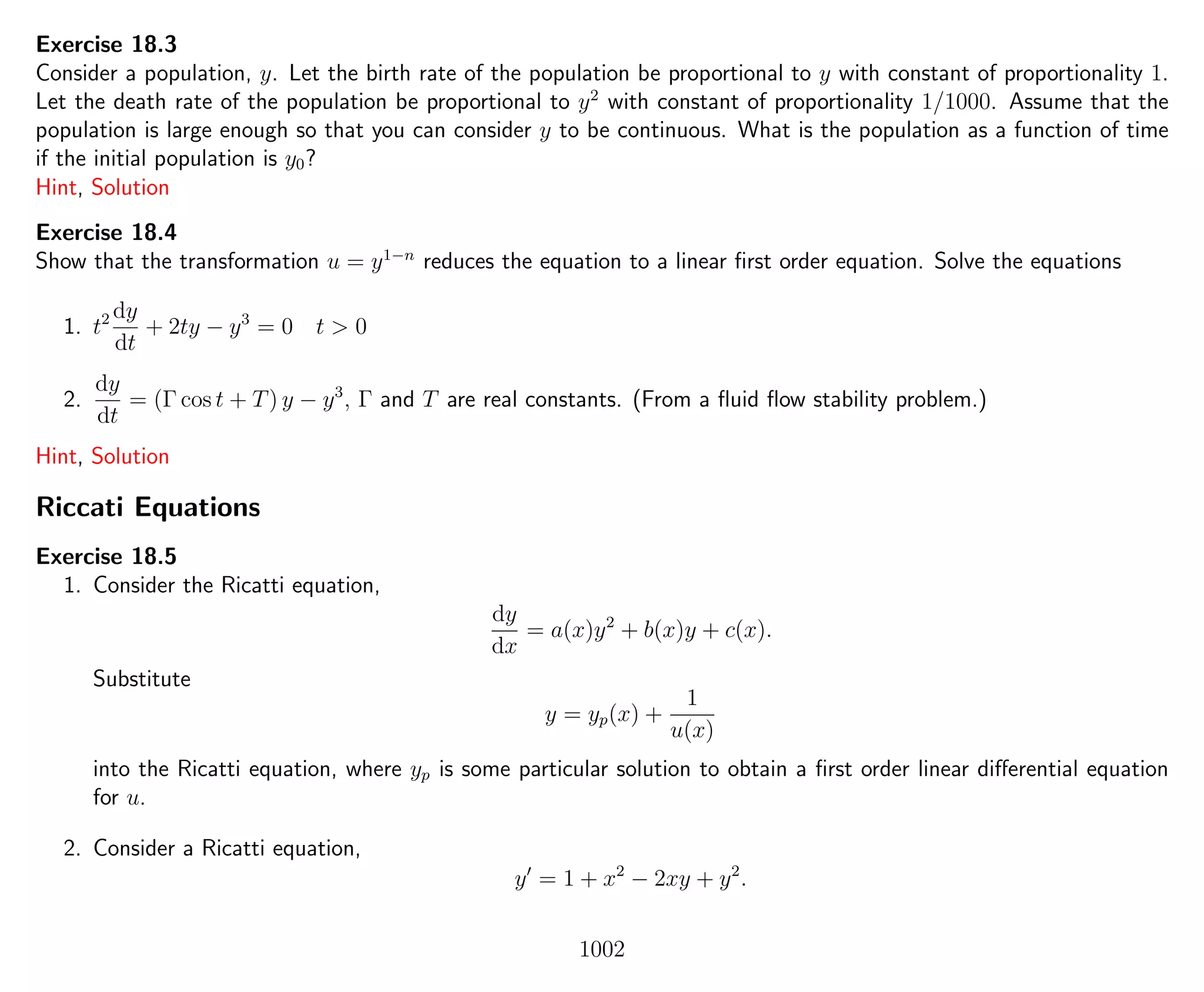 Exercise 18.3
Consider a population, y. Let the birth rate of the population be proportional to y with constant of proportionality 1.
Let the death rate of the population be proportional to y2
with constant of proportionality 1/1000. Assume that the
population is large enough so that you can consider y to be continuous. What is the population as a function of time
if the initial population is y0?
Hint, Solution
Exercise 18.4
Show that the transformation u = y1−n
reduces the equation to a linear ﬁrst order equation. Solve the equations
1. t2 dy
dt
+ 2ty − y3
= 0 t > 0
2.
dy
dt
= (Γ cos t + T) y − y3
, Γ and T are real constants. (From a ﬂuid ﬂow stability problem.)
Hint, Solution
Riccati Equations
Exercise 18.5
1. Consider the Ricatti equation,
dy
dx
= a(x)y2
+ b(x)y + c(x).
Substitute
y = yp(x) +
1
u(x)
into the Ricatti equation, where yp is some particular solution to obtain a ﬁrst order linear diﬀerential equation
for u.
2. Consider a Ricatti equation,
y = 1 + x2
− 2xy + y2
.
1002
 