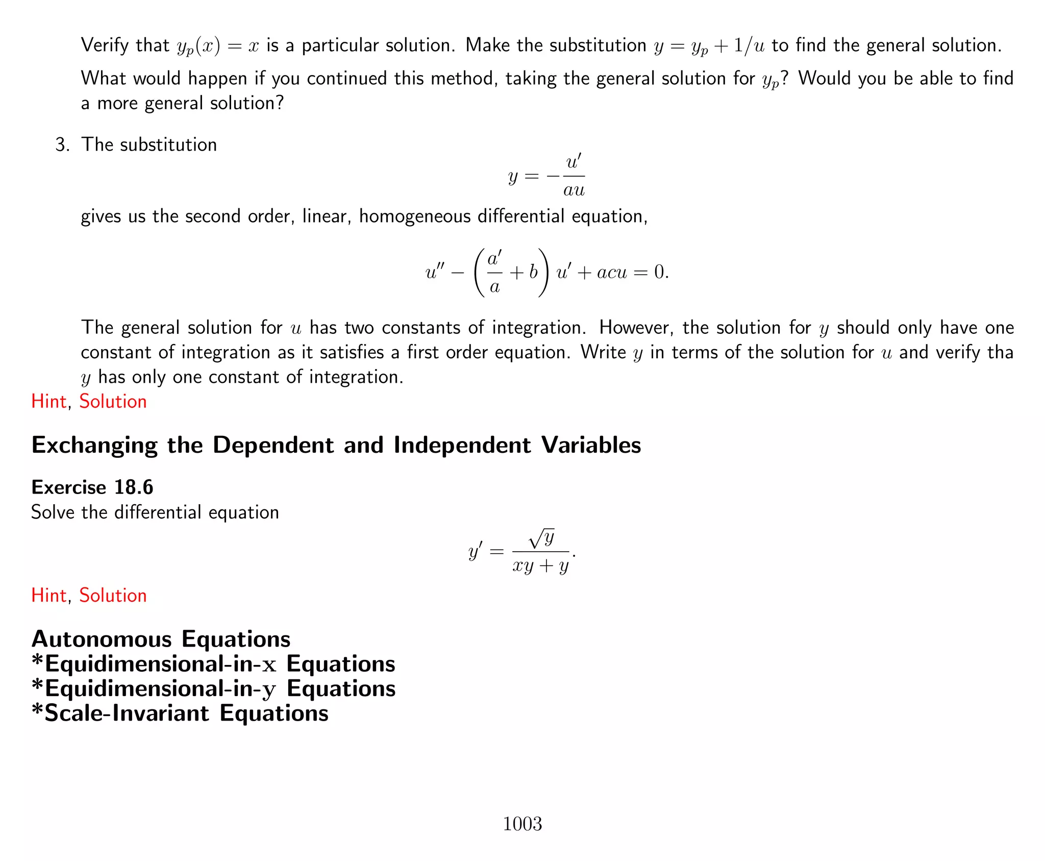 Verify that yp(x) = x is a particular solution. Make the substitution y = yp + 1/u to ﬁnd the general solution.
What would happen if you continued this method, taking the general solution for yp? Would you be able to ﬁnd
a more general solution?
3. The substitution
y = −
u
au
gives us the second order, linear, homogeneous diﬀerential equation,
u −
a
a
+ b u + acu = 0.
The general solution for u has two constants of integration. However, the solution for y should only have one
constant of integration as it satisﬁes a ﬁrst order equation. Write y in terms of the solution for u and verify tha
y has only one constant of integration.
Hint, Solution
Exchanging the Dependent and Independent Variables
Exercise 18.6
Solve the diﬀerential equation
y =
√
y
xy + y
.
Hint, Solution
Autonomous Equations
*Equidimensional-in-x Equations
*Equidimensional-in-y Equations
*Scale-Invariant Equations
1003
 