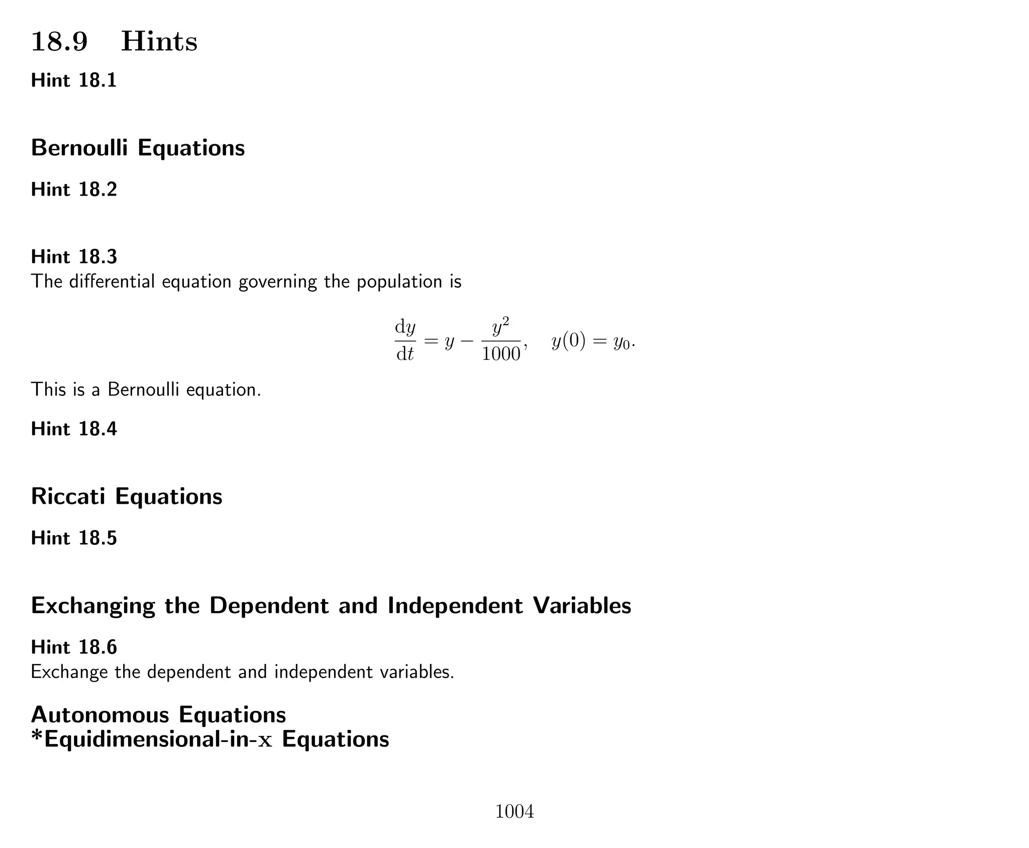 18.9 Hints
Hint 18.1
Bernoulli Equations
Hint 18.2
Hint 18.3
The diﬀerential equation governing the population is
dy
dt
= y −
y2
1000
, y(0) = y0.
This is a Bernoulli equation.
Hint 18.4
Riccati Equations
Hint 18.5
Exchanging the Dependent and Independent Variables
Hint 18.6
Exchange the dependent and independent variables.
Autonomous Equations
*Equidimensional-in-x Equations
1004
 